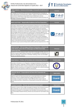 Perfiles Profesionales más demandados de la                                                          
Industria de Contenidos Digitales en España 2012 – 2017 


 Pablo Calderón ‐ Director de Estrategia e Innovación Académica de la 
                                                                                                 Formación
U‐TAD
Ha trabajado cinco años para RTVE como Director de Marketing EEUU y ha pasado por 
otras organizaciones como Bandai Iberia y UNICEF. También ha sido Director del Área de 
Comunicación Integrada de la Universidad Europea de Madrid para continuar 
posteriormente en la U‐TAD en 2010, donde ocupa actualmente el puesto de Director de 
Estrategia e Innovación Académica.


María José Prieto  – Responsable Académica del Área Corporativa                                  Formación


Licenciada en Administración y Dirección de Empresas y Derecho por la Universidad Carlos 
III de Madrid. Comienza su experiencia profesional incorporándose a una de las principales 
multinacionales españolas de tecnología, Oesía, realizando funciones de Consultoría 
estratégica en el ámbito de los Contenidos Digitales, las Tecnologías de la Información y 
Comunicación y Sociedad de la Información. Ha participado en el diseño e implantación del 
Plan Estratégico Nacional de Impulso de la Industria de los Contenidos Digitales y en el 
Estudio sobre uso y consumo de los Contenidos Digitales. Ha asesorado en la redacción de 
propuestas en el articulado de la Ley de Medidas de impulso de la Sociedad de la 
Información. Ha realizado análisis e informes de situación sobre el sector discográfico, 
videojuegos, publicidad y Audiovisual. Ha sido ponente en la Asamblea General Ordinaria 
de Juventudes Musicales de España y en la Conferencia sobre los Efectos de Internet en la 
música. Ha sido Gerente del área de Contenidos Digitales y Formación en Rooter y 
actualmente ocupa el puesto de Responsable académica del área Corporativa de la U‐TAD.

                                                                                                                       

Daniel Parente ‐ CEO de Enigma Software Productions, y Director del 
grado diseño y desarrollo de videojuegos de ESNE/Universidad                                    Videojuegos
Camilo José Cela.
Actualmente coordina el grado de diseño y desarrollo de videojuego de ESNE y ejerce de 
CEO de la empresa Enigma Software Productions. Está especializado en la producción y el 
diseño de videojuegos, la gestión de la creatividad, marketing y ventas, las comunidades 
sociales y las telecomunicaciones.                                                                                     

Borja Ventura – Profesor de Periodismo de la Universidad Carlos III                           Periodismo digital


Licenciado en Periodismo, con un Posgrado en Investigación Aplicada a la Comunicación, 
doctorando, profesor, colaborador en diversos medios de comunicación como radios, 
revistas y portales de internet. Cuenta con experiencia en coordinación de redacciones 
digitales. Realizó una ponencia en el Congreso de los Diputados con un informe económico 
sobre los anuncios de contactos en medios de comunicación.
                                                                                                                       

Sebastián Muriel ‐ Vicepresidente de Desarrollo Corporativo de 
                                                                                               Redes Sociales
Tuenti
Ingeniero superior de Telecomunicaciones por la Universidad Politécnica de Madrid, 
comenzó su carrera en Hewlett Packard para trabajar posteriormente en Lucent 
Technologies y PricewaterhouseCoopers. Desde 2006 hasta 2011 ocupó el cargo de 
director general de Red.es. Actualmente es Vicepresidente de Desarrollo Corporativo de 
Tuenti.


Cristóbal Fernández – Director de Comunicación de Tuenti                                       Redes Sociales

Comenzó su carrera en TVE en 1996 y ha pasado por empresas como Llorente & Cuenca o 
Burson‐Marsteller. Ha sido consultor de comunicación y profesor de la Universidad 
Complutense de Madrid. En la actualidad es tutor del Máster de Comunicación online 2.0 
de la Universidad de Alcalá de Henares y Director de comunicación de Tuenti desde el año 
2011.
                                                                                                                       




Profesionales TIC 2011                                                                                             152 
 