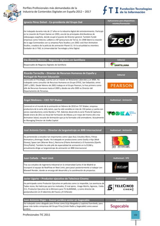 Perfiles Profesionales más demandados de la                                                                 
Industria de Contenidos Digitales en España 2012 – 2017 


                                                                                              Aplicaciones para dispositivos 
Ignacio Pérez Dolset ‐ Co‐presidente del Grupo Zed                                                 móviles/Formación


Ha trabajado durante más de 17 años en la industria digital del entretenimiento. Participó 
en la creación de Proein Games en 1993, una de las principales distribuidoras de 
videojuegos española, donde ocupó el puesto de Director general. También fundó 
empresas como TeleLine, LaNetro o ISP (precursora de Terra). En 1998 lideró la creación 
de la saga Commandos con su empresa Pyro Studios y en 2002 creó Ilion Animation 
Studios, creadora de la película de animación Planet 51. En la actualidad es miembro 
fundador de U‐TAD, la Universidad de Tecnología y Arte Digital.

                                                                                                                                 

Íria Álvarez Moreno ‐ Negocios digitales en Santillana                                                  Editorial

Responsable de Negocios Digitales de Santillana
                                                                                                                                 

Ricardo Torrecilla – Director de Recursos Humanos de España y 
                                                                                                        Editorial
Portugal de Pearson Educación
Licenciado en Psicología, cuenta con un máster en Relaciones Laborales y un MBA. Ha 
trabajado como consultor de Recursos Humanos en Grupo OTEIC, San Sebastián, entre 
1997 y 2001. Desde febrero de 2001 trabaja en el Grupo Pearson, lo hizo primero como 
Jefe de Recursos Humanos hasta el 2005 y desde ese año 2005 es Director del 
Departamento de Personas. 
                                                                                                                                 

Ángel Molinero – CEO 737 Shaker                                                                 Audiovisual ‐ Animación

Comenzó en el mundo de la animación en febrero de 2010 en 737 Shaker, empresa 
productora de la serie Jelly Jamm, que ha sido vendida en más de 150 países y cuenta con 
socios coproductores como Bandai y TVE. Además desarrolla la serie Pirata & Capitano. 
Desde enero de 2011 es Vocal de Formación de Diboos y en mayo del mismo año crea 
Animation Iskool, escuela de Animación que ya ha formado a 60 animadores. Actualmente 
es Managing Director de Vodka Capital.
                                                                                                                                 

José Antonio Cerro – Director de largometraje en BRB Internacional                              Audiovisual ‐ Animación


Ha pertenecido a estudios tan importantes como Lápiz Azul, Estudios Moro, Filmax 
Animation y Animagic Studio. Ha trabajado en producciones como Goofy e Hijo (Walt 
Disney), Space Jam (Warner Bros.), Nocturna (Filamx Animation) o El Ilusionista (Djanfo 
Films/Pathé). También ha sido jefe de especialidad de animación en la ECAM y 
actualmente dirige un largometraje de animación en BRB Internacional.
                                                                                                                                 

Juan Cañada  – Next Limit                                                                           Audiovisual ‐ VFX


Tras sus estudios de Ingeniería Industrial en la Universidad Carlos III de Madrid se 
incorporó al equipo de RealFlow en Next Limit, para pasar posteriormente a trabajar con 
Maxwell Render, donde se encarga del desarrollo y la coordinación de proyectos.
                                                                                                                                 

Javier Ugarte – Productor ejecutivo de Telecinco Cinema                                                Audiovisual

Ha participado como Productor Ejecutivo en películas como Lo imposible, Las aventuras de 
Tadeo Jones, No habrá paz para los malvados, El mal ajeno,  Imago Mortis, Agnosia,  Celda 
211, Productor Ejecutivo de la Minisere para TV ALAKRANA,  y como director de 
postproducción en El laberinto del Fauno y El Orfanato
                                                                                                                                 

Juan Antonio Orgaz – Asesor jurídico senior en Sogecable                                               Audiovisual
Ha trabajado como abogado para firmas como Ecija Abogados y Lupicino Eversheds, para 
pasar más tarde a empresas del Grupo Prisa (Unión Radio y Sogecable) como asesor 
jurídico.                                                                                                                        
Profesionales TIC 2011                                                                                                     153 
 
