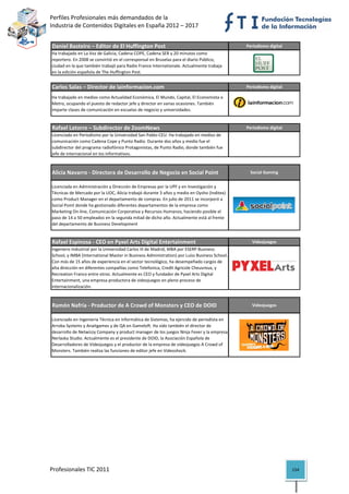 Perfiles Profesionales más demandados de la                                                           
Industria de Contenidos Digitales en España 2012 – 2017 


Daniel Basteiro – Editor de El Huffington Post                                                 Periodismo digital
Ha trabajado en La Voz de Galicia, Cadena COPE, Cadena SER y 20 minutos como 
reportero. En 2008 se convirtió en el corresponsal en Bruselas para el diario Público, 
ciudad en la que también trabajó para Radio France Internationale. Actualmente trabaja 
en la edición española de The Huffington Post.                                                                          

Carlos Salas – Director de lainformacion.com                                                   Periodismo digital

Ha trabajado en medios como Actualidad Económica, El Mundo, Capital, El Economista o 
Metro, ocupando el puesto de redactor jefe y director en varias ocasiones. También 
imparte clases de comunicación en escuelas de negocio y universidades. 
                                                                                                                        

Rafael Latorre – Subdirector de ZoomNews                                                       Periodismo digital
Licenciado en Periodismo por la Universidad San Pablo‐CEU. Ha trabajado en medios de 
comunicación como Cadena Cope y Punto Radio. Durante dos años y medio fue el 
subdirector del programa radiofónico Protagonistas, de Punto Radio, donde también fue 
jefe de internacional en los informativos.                                                                              

Alicia Navarro ‐ Directora de Desarrollo de Negocio en Social Point                             Social Gaming


Licenciada en Administración y Dirección de Empresas por la UPF y en Investigación y 
Técnicas de Mercado por la UOC, Alicia trabajó durante 3 años y medio en Oysho (Inditex) 
como Product Manager en el departamento de compras. En julio de 2011 se incorporó a 
Social Point donde ha gestionado diferentes departamentos de la empresa como 
Marketing On‐line, Comunicación Corporativa y Recursos Humanos, haciendo posible el 
paso de 14 a 50 empleados en la segunda mitad de dicho año. Actualmente está al frente 
del departamento de Business Development
                                                                                                                        

Rafael Espinosa ‐ CEO en Pyxel Arts Digital Entertainment                                        Videojuegos
Ingeniero Industrial por la Universidad Carlos III de Madrid, MBA por ESERP Business 
School, y IMBA (International Master in Business Administration) por Luiss Business School. 
Con más de 15 años de experiencia en el sector tecnológico, ha desempeñado cargos de 
alta dirección en diferentes compañías como Telefonica, Credit Agricole Cheuvreux, y 
Recreation Franco entre otros. Actualmente es CEO y fundador de Pyxel Arts Digital 
Entertainment, una empresa productora de videojuegos en pleno proceso de 
internacionalización.                                                                                                   

Ramón Nafría ‐ Productor de A Crowd of Monsters y CEO de DOID                                    Videojuegos


Licenciado en Ingeniería Técnica en Informática de Sistemas, ha ejercido de periodista en 
Arroba Systems y Anaitgames y de QA en Gameloft. Ha sido también el director de 
desarrollo de Netwizzy Company y product manager de los juegos Ninja Fever y la empresa 
Nerlaska Studio. Actualmente es el presidente de DOID, la Asociación Española de 
Desarrolladores de Videojuegos y el productor de la empresa de videojuegos A Crowd of 
Monsters. También realiza las funciones de editor jefe en Videoshock.
                                                                                                                        




Profesionales TIC 2011                                                                                              154 
 