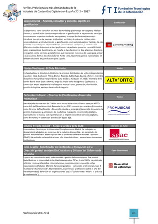 Perfiles Profesionales más demandados de la                                                              
Industria de Contenidos Digitales en España 2012 – 2017 


Sergio Jiménez – Analista, consultor y ponente, experto en 
                                                                                                    Gamificación
gamificación

Su experiencia como consultor en áreas de marketing y tecnología para captar y fidelizar 
clientes, y su dedicación como evangelizador de la gamificación, le ha permitido participar 
en numerosos proyectos ayudando a empresas y startups de diferentes sectores a 
introducir mecánicas de juego en productos y servicios. Actualmente colabora con 
universidades en la introducción de la gamificación en el sector educativo. También ha sido 
ponente en eventos para emprendedores, universidades y empresas, y colabora con 
diferentes medios de comunicación. Igualmente, ha realizado proyectos como el Estudio 
sobre la adopción de Gamificación en España, o Gamification Fun Box, el primer directorio 
en español con los servicios y plataformas que incorporan mecánicas de juego para activar 
a sus usuarios. Además es cofundador de Punto Extra, la primera agencia especializada en 
ofrecer soluciones de gamificación para España.
                                                                                                                          

Florian Von Hoyer ‐ CEO de Altafonte                                                                   Música

En la actualidad es director de Altafonte, la principal distribuidora de sellos independientes 
españoles (Boa, Mushroom Pillow, Elefant Records, Subterfugio, Zouma o Fol). Es miembro 
de la Unión Fonográfica Independiente (UFi) desde su fundación en 2003 y miembro de la 
Merlin Board desde 2009. Además, dirige su propio sello discográfico, Ojo Música, y 
cuenta con amplia experiencia en el negocio musical: tours, promoción, distribución, 
gestión de logística, ventas o desarrollo de negocio.
                                                                                                                          

Carlos García Doval  – Director de Planificación y Desarrollo 
                                                                                                       Música
Promusicae
Ha trabajado durante más de 15 años en el sector de la música. Tras su paso por AGEDI 
como Jefe del Departamento de Recaudación, en 2003 comenzó su carrera en Promusicae 
como Director de Planificación y Desarrollo, donde se encarga del desarrollo de negocio, la 
gestión de proyectos y actividades de marketing. Es experto en contenidos digitales, 
especialmente la música, con experiencia en la implementación de servicios digitales, 
como RitmoNet, un sistema de distribución digital B2B.
                                                                                                                          

Cristina Perpiñá‐Robert – Asesora jurídica de la SGAE                                             Derechos de Autor
Licenciada en Derecho por la Universidad Complutense de Madrid, ha trabajado en 
despachos de abogados, en empresas de la industria discográfica y en sociedades de 
gestión. Actualmente es asesora jurídica en la Sociedad General de Autores y Editores 
(SGAE). Ha realizado varias publicaciones y ha impartido clases y ponencias en numerosas 
instituciones.                                                                                                            

Jordi Graells – Coordinador de Contenidos e Innovación en la 
Dirección general de Atención Ciudadana y Difusión del Gobierno de                                Open Government
Cataluña
Experto en comunicación web, redes sociales y gestión del conocimiento. Fue premio 
Nadal Batle de la Universidad de las Islas Baleares sobre TIC en el año 2002 y ha publicado 
artículos y monografías sobre cómo relacionar conocimiento en innovación en las 
organizaciones (Treballar diferent. Xarxes corporatives i comunitats professionals. Cap. 3 
“Collaborare humanum est”, INprendedores, experiencias y reflexiones sobre el arte del 
intraemprendizaje dentro de las organizaciones. Cap. 8 “Colaborando a llevar a la práctica 
la colaboración”).”                                                                                                       




Profesionales TIC 2011                                                                                                155 
 