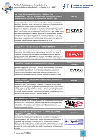 Perfiles Profesionales más demandados de la                                                              
Industria de Contenidos Digitales en España 2012 – 2017 


Mar Cabra ‐ Directora de la Fundación Ciudadana Civio 
(www.civio.es) y reportera de investigación miembro del Consorcio                                    Open Data
Internacional de Periodistas de Investigación (www.icij.org)

Compagina el periodismo en activo con la dirección de Civio, una organización sin ánimo 
de lucro que aboga por el uso de la tecnología para conseguir una mayor transparencia y 
mejor gobernanza con aplicaciones como tuderechoasaber.es y 
dondevanmisimpuestos.es. Es licenciada en Comunicación Audiovisual por la Universidad 
Complutense y máster en Periodismo de investigación por la Universidad de Columbia 
(Nueva York), realizado como becaria Fulbright. Ha trabajado para la BBC, en CNN+, laSexta 
Noticias y El Nuevo Herald, y su trabajo se ha publicado en diferentes medios nacionales e 
internacionales, como The International Herald Tribune, Le Monde, PBS o El País. Está 
especializada en el periodismo de datos y es profesora de esta disciplina en el Master de 
Periodismo de Investigación, Datos y Visualización de Unidad Editorial/URJC. Además, es 
profesora de videoperiodismo en el Master de periodismo ABC/UCM.
                                                                                                                              

Rodrigo Olivié  – Director General de TBWAINTERACTIVE                                               Publicidad


Es licenciado en Derecho y desde el inicio de su carrera ha desempeñado su actividad 
profesional en el mundo Digital. Desde Teknoland donde se incorporó en el año 96 ha 
trabajado en compañías como Concept AG o FutureSpace desempeñando labores de 
consultoría, desarrollo de negocio y gestión de cuentas hasta llegar al Grupo TBWA en el 
año 2004 donde desde las distintas compañías del Grupo desarrollo la disciplina digital.
                                                                                                                              
                                                                                              Marketing y Comunicación 
Julio Cerezo – Director de Evoca Comunicación e Imagen                                              Corporativa

Licenciado en Ciencias de la Información y periodista, ha ejercido durante más de quince 
años responsabilidades de Director de Comunicación en empresas e instituciones, 
principalmente en el ámbito de las nuevas tecnologías, las telecomunicaciones y el 
audiovisual. Cuenta también con experiencia en la comunicación institucional y ha 
trabajado como periodista en diferentes medios de comunicación (Agencia EFE, RNE).
                                                                                                                              

Antonio Domingo – Especialista en marketing online, comunicación, 
                                                                                                     Publicidad
publicidad e Internet
Desde 1992 se dedica profesionalmente al marketing y la publicidad. Ha sido Director 
Ejecutivo de una ONG, Director General de Formaempleo, Comercial en Canal 7 Televisión 
y CEO de la Agencia de Publicidad y Comunicación Fénix Media y fundador del evento de 
networking "EatsAndTwitts". Además, actualmente imparte conferencias y formación en 
Social Media, Twitter y networking, y anteriormente lo ha hecho sobre marketing y ventas, 
administración del tiempo, motivación y desarrollo personal, etc., 
                                                                                                                              

Jorge Iglesias – CEO AKA Films y TV                                                                 Audiovisual
Ha trabajado durante más de 20 años en el negocio del entretenimiento como Productor 
ejecutivo, Director y Responsable de adquisiciones y programación. Ha realizado varios 
largometrajes, programas de prime time, documentales y obras de teatro. Está 
especializado en producción ejecutiva, programación y adquisiciones, coproducciones 
internacionales y media branding.                                                                                             

Luís Rodríguez García – Socio Fundador de XPERTIA SOLUCIONES 
                                                                                                    Audiovisual
INTEGRALES S.L y EDTConsulting
Ha sido Director Técnico de Cableantena, consultor estratégico para Antena 3 TV en sus 
proyectos de innovación y Director de Operaciones y Tecnología en Vía Digital. Ha 
trabajado también en otras empresas como  Infinitto Networks o TVNET Technologies. En 
la actualidad es el co‐fundador y Director de XPERTIA SOLUCIONES INTEGRALES y 
EDTConsulting. Con un perfil técnico evolucionado hacia el negocio, actualmente no solo 
realiza labores de desarrollo de negocio para sus propias empresas, sino que es consultor 
estratégico en organizaciones, y asiste en la gestión y participación de algunos proyectos 
europeos.                                                                                                                     

Profesionales TIC 2011                                                                                                    156 
 