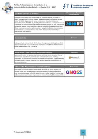Perfiles Profesionales más demandados de la                                                                         
Industria de Contenidos Digitales en España 2012 – 2017 


                                                                                                      Aplicaciones para dispositivos 
    José Barta – Director de 3010Tech                                                                       móviles/Editorial

    Coautor de varios Papers sobre la industria de los contenidos digitales en España ("e‐
    España" 2009 y 2010 de Fundación Orange, "Nuevas estrategias en la Industria del Ocio 
    Digital" de OESIA, ...) y profesor de nuevas estrategias en Marketing Digital en la 
    Universidad LaSalle, CECO, EOI, FTI, FEUGA y ESF. Ha desarrollado su carrera profesional en 
    el ámbito de las consultorías estratégicas especializadas en el sector TIC. Está especializado 
    en Planes de negocio, Planes financieros, Planes de innovación, Estrategias online, Social 
    Media, Posicionamiento online, aplicaciones para Ipad y Android, Libros electrónicos, etc. 
    Ha desarrollado su carrera profesional en el ámbito de las consultorías estratégicas 
    especializadas en el sector TIC.
                                                                                                                                         

    Ramón Valiente                                                                                             Formación


    Está especializado en desarrollo de RR.HH., desarrollo organizacional/udns y desarrollo de 
    negocio. Ha trabajado en puestos directivos en empresas como Editrain; Hpt Competence 
    Group, Global Group, ECA DC o Grupo Bai.
                                                                                                                                         

    Miguel Murat Corpas – Project Manager en Unkasoft                                                         Videojuegos
    Ingeniero Informático por la Universidad Antonio de Nebrija, cuenta con varios años de 
    experiencia en la producción y diseño de gran número de aplicaciones móviles y 
    videojuegos. Ha trabajado para Electronic Arts, Empresarios Agrupados, Enigma Software y 
    en 2008 co‐fundó la empresa Interactive Fan. También ha ejercido como freelance en 
    numerosos proyectos.
                                                                                                                                         

    Esteban Sota ‐ Responsable de desarrollo en Gnoss                                                        Redes Sociales

    Esteban Sota es en la actualidad el Reponsable de desarrollo del equipo de Gnoss, una 
    sociedad creada en la Red que permite a personas, empresas y cualquier organización 
    crear conexiones y trabajar en función de sus intereses. Esteban estudió en la Universidad 
    de Deusto y tiene experiencia en empresas como Intensas Networks, Bilbomatica o EMOT.
                                                                                                                                         

 




Profesionales TIC 2011                                                                                                             158 
 