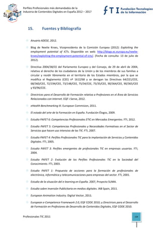 Perfiles Profesionales más demandados de la                                                
Industria de Contenidos Digitales en España 2012 – 2017 




    15.         Fuentes y Bibliografía 
 

      Anuario ADESE, 2012. 

      Blog  de  Neelie  Kroes,  Vicepresidenta  de  la  Comisión  Europea  (2012):  Exploiting  the 
      employment  potential  of  ICTs.  Disponible  en  web:  http://blogs.ec.europa.eu/neelie‐
      kroes/exploiting‐the‐employment‐potential‐of‐icts/.  (Fecha  de  consulta:  13  de  julio  de 
      2012). 

      Directiva  2004/38/CE  del  Parlamento  Europeo  y  del  Consejo,  de  29  de  abril  de  2004, 
      relativa  al  derecho  de  los  ciudadanos  de  la  Unión  y  de  los  miembros  de  sus  familias  a 
      circular  y  residir  libremente  en  el  territorio  de  los  Estados  miembros,  por  la  que  se 
      modifica  el  Reglamento  (CEE)  nº  1612/68  y  se  derogan  las  Directivas  64/221/CEE, 
      68/360/CEE, 72/194/CEE, 73/148/CEE, 75/34/CEE, 75/35/CEE, 90/364/CEE, 90/365/CEE 
      y 93/96/CEE. 

      Directrices para el Desarrollo de Formación relativa a Profesiones en el Área de Servicios 
      Relacionados con Internet. EQF i‐Serve, 2012. 

      eHealth Benchmarking III. European Commision, 2011. 

      El estado del arte de la Formación en España. Fundación Élogos, 2009. 

      Estudio PAFET 6: Competencias Profesionales ETIC en Mercados Emergentes. FTI, 2012. 

      Estudio PAFET 5: Competencias Profesionales y Necesidades Formativas en el Sector de 
      Servicios que hacen uso intensivo de las TIC. FTI, 2007. 

      Estudio PAFET 4: Perfiles Profesionales TIC para la implantación de Servicios y Contenidos 
      Digitales. FTI, 2005. 

      Estudio  PAFET  3:  Perfiles  emergentes  de  profesionales  TIC  en  empresas  usuarias.  FTI, 
      2004. 

      Estudio  PAFET  2:  Evolución  de  los  Perfiles  Profesionales  TIC  en  la  Sociedad  del 
      Conocimiento. FTI, 2003. 

      Estudio  PAFET  1:  Propuesta  de  acciones  para  la  formación  de  profesionales  de 
      electrónica, informática y telecomunicaciones para empresas del sector. FTI, 2001. 

      Estudio de la situación del e‐learning en España. 2007, Proyecto SUMA. 

      Estudio sobre Inversión Publicitaria en medios digitales. IAB Spain, 2011. 

      European Animation Industry. Digital Vector, 2011. 

      European e‐Competence Framework 2.0, EQF CODE 2010; y Directrices para el Desarrollo 
      de Formación en Profesiones de Desarrollo de Contenidos Digitales, EQF CODE 2010. 


Profesionales TIC 2011                                                                                  159 
 
