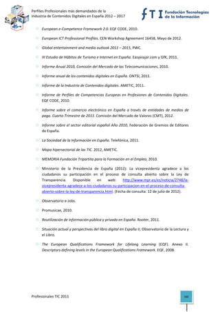 Perfiles Profesionales más demandados de la                                           
Industria de Contenidos Digitales en España 2012 – 2017 


      European e‐Competence Framework 2.0. EQF CODE, 2010. 

      European ICT Professional Profiles. CEN Workshop Agreement 16458, Mayo de 2012. 

      Global entertainment and media outlook 2011 – 2015, PWC. 

      III Estudio de Hábitos de Turismo e Internet en España. Easyviajar.com y GfK, 2011. 

      Informe Anual 2010, Comisión del Mercado de las Telecomunicaciones, 2010. 

      Informe anual de los contenidos digitales en España. ONTSI, 2011. 

      Informe de la Industria de Contenidos digitales. AMETIC, 2011. 

      Informe  de  Perfiles  de  Competencias  Europeas  en  Profesiones  de  Contenidos  Digitales. 
      EQF CODE, 2010. 

      Informe  sobre  el  comercio  electrónico  en  España  a  través  de  entidades  de  medios  de 
      pago. Cuarto Trimestre de 2011. Comisión del Mercado de Valores (CMT), 2012. 

      Informe sobre el sector editorial español Año 2010, Federación de Gremios de Editores 
      de España. 

      La Sociedad de la Información en España. Telefónica, 2011. 

      Mapa hipersectorial de las TIC. 2012, AMETIC. 

      MEMORIA Fundación Tripartita para la Formación en el Empleo, 2010. 

      Ministerio  de  la  Presidencia  de  España  (2012):  La  vicepresidenta  agradece  a  los 
      ciudadanos  su  participación  en  el  proceso  de  consulta  abierto  sobre  la  Ley  de 
      Transparencia.  Disponible  en  web:  http://www.mpr.es/es/noticia/2748/la‐
      vicepresidenta‐agradece‐a‐los‐ciudadanos‐su‐participacion‐en‐el‐proceso‐de‐consulta‐
      abierto‐sobre‐la‐ley‐de‐transparencia.html. (Fecha de consulta: 12 de julio de 2012). 

      Observatorio e‐Jobs. 

      Promusicae, 2010. 

      Reutilización de información pública y privada en España. Rooter, 2011. 

      Situación actual y perspectivas del libro digital en España II, Observatorio de la Lectura y 
      el Libro. 

      The  European  Qualifications  Framework  for  Lifelong  Learning  (EQF).  Anexo  II. 
      Descriptors defining levels in the European Qualifications Framework. EQF, 2008. 

   




Profesionales TIC 2011                                                                            160 
 