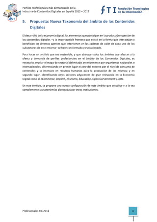 Perfiles Profesionales más demandados de la                                                
Industria de Contenidos Digitales en España 2012 – 2017 


5. Propuesta: Nueva Taxonomía del ámbito de los Contenidos 
   Digitales 
El desarrollo de la economía digital, los elementos que participan en la producción y gestión de 
los contenidos digitales –y la imperceptible frontera que existe en la forma que interactúan y 
benefician  los  diversos  agentes  que  intervienen  en  las  cadenas  de  valor  de  cada  uno  de  los 
subsectores de este entorno– se han transformado y evolucionado.  

Para  hacer  un  análisis  que  sea  sostenible,  y  que  abarque  todos  los  ámbitos  que  afectan  a  la 
oferta  y  demanda  de  perfiles  profesionales  en  el  ámbito  de  los  Contenidos  Digitales,  es 
necesario ampliar el mapa de sectorial delimitado anteriormente por organismos nacionales e 
internacionales, diferenciando en primer lugar el core del entorno por el nivel de consumo de 
contenidos  y  lo  intensivo  en  recursos  humanos  para  la  producción  de  los  mismos;  y  en 
segundo  lugar,  identificando  otros  sectores  adyacentes  de  gran  relevancia  en  la  Economía 
Digital como el eCommerce, eHealth, eTurismo, Educación, Open Gorvernment y Data. 

En este sentido, se propone una nueva configuración de este ámbito que actualice y a la vez 
complemente las taxonomías planteadas por otras instituciones.  

                                     




Profesionales TIC 2011                                                                                  19 
 