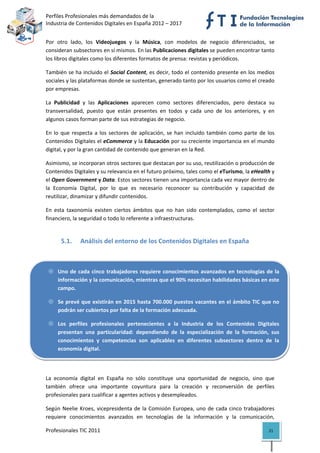 Perfiles Profesionales más demandados de la                                               
Industria de Contenidos Digitales en España 2012 – 2017 


Por  otro  lado,  los  Videojuegos  y  la  Música,  con  modelos  de  negocio  diferenciados,  se 
consideran subsectores en sí mismos. En las Publicaciones digitales se pueden encontrar tanto 
los libros digitales como los diferentes formatos de prensa: revistas y periódicos.  

También se ha incluido el Social Content, es decir, todo el contenido presente en los medios 
sociales y las plataformas donde se sustentan, generado tanto por los usuarios como el creado 
por empresas.  

La  Publicidad  y  las  Aplicaciones  aparecen  como  sectores  diferenciados,  pero  destaca  su 
transversalidad,  puesto  que  están  presentes  en  todos  y  cada  uno  de  los  anteriores,  y  en 
algunos casos forman parte de sus estrategias de negocio. 

En  lo  que  respecta  a  los  sectores  de  aplicación,  se  han  incluido  también  como  parte  de  los 
Contenidos Digitales el eCommerce y la Educación por su creciente importancia en el mundo 
digital, y por la gran cantidad de contenido que generan en la Red.  

Asimismo, se incorporan otros sectores que destacan por su uso, reutilización o producción de 
Contenidos Digitales y su relevancia en el futuro próximo, tales como el eTurismo, la eHealth y 
el Open Government y Data. Estos sectores tienen una importancia cada vez mayor dentro de 
la  Economía  Digital,  por  lo  que  es  necesario  reconocer  su  contribución  y  capacidad  de 
reutilizar, dinamizar y difundir contenidos. 

En  esta  taxonomía  existen  ciertos  ámbitos  que  no  han  sido  contemplados,  como  el  sector 
financiero, la seguridad o todo lo referente a infraestructuras. 

                                              
       5.1.     Análisis del entorno de los Contenidos Digitales en España 



     Uno  de  cada  cinco  trabajadores  requiere  conocimientos  avanzados  en  tecnologías  de  la 
     información y la comunicación, mientras que el 90% necesitan habilidades básicas en este 
     campo. 

     Se prevé que existirán en 2015 hasta 700.000 puestos vacantes en el ámbito TIC que no 
     podrán ser cubiertos por falta de la formación adecuada. 

     Los  perfiles  profesionales  pertenecientes  a  la  Industria  de  los  Contenidos  Digitales 
     presentan  una  particularidad:  dependiendo  de  la  especialización  de  la  formación,  sus 
     conocimientos  y  competencias  son  aplicables  en  diferentes  subsectores  dentro  de  la 
     economía digital. 

 

La  economía  digital  en  España  no  sólo  constituye  una  oportunidad  de  negocio,  sino  que 
también  ofrece  una  importante  coyuntura  para  la  creación  y  reconversión  de  perfiles 
profesionales para cualificar a agentes activos y desempleados. 

Según  Neelie  Kroes,  vicepresidenta  de  la  Comisión  Europea,  uno  de  cada  cinco  trabajadores 
requiere  conocimientos  avanzados  en  tecnologías  de  la  información  y  la  comunicación, 

Profesionales TIC 2011                                                                                 21 
 