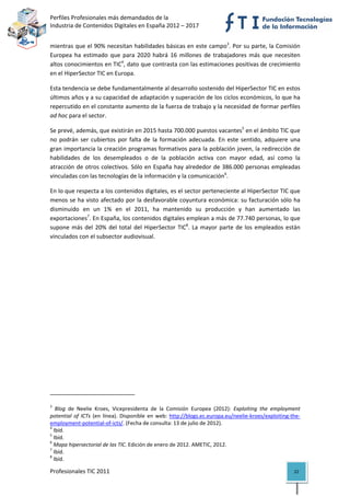 Perfiles Profesionales más demandados de la                                                   
Industria de Contenidos Digitales en España 2012 – 2017 


mientras que el 90% necesitan habilidades básicas en este campo3. Por su parte, la Comisión 
Europea  ha  estimado  que  para  2020  habrá  16  millones  de  trabajadores  más  que  necesiten 
altos conocimientos en TIC4, dato que contrasta con las estimaciones positivas de crecimiento 
en el HiperSector TIC en Europa.  

Esta tendencia se debe fundamentalmente al desarrollo sostenido del HiperSector TIC en estos 
últimos años y a su capacidad de adaptación y superación de los ciclos económicos, lo que ha 
repercutido en el constante aumento de la fuerza de trabajo y la necesidad de formar perfiles 
ad hoc para el sector. 

Se prevé, además, que existirán en 2015 hasta 700.000 puestos vacantes5 en el ámbito TIC que 
no  podrán  ser  cubiertos  por  falta  de  la  formación  adecuada.  En  este  sentido,  adquiere  una 
gran importancia la creación programas formativos para la población joven, la redirección de 
habilidades  de  los  desempleados  o  de  la  población  activa  con  mayor  edad,  así  como  la 
atracción  de  otros  colectivos.  Sólo  en  España  hay  alrededor  de  386.000  personas  empleadas 
vinculadas con las tecnologías de la información y la comunicación6. 

En lo que respecta a los contenidos digitales, es el sector perteneciente al HiperSector TIC que 
menos se ha visto afectado por la desfavorable coyuntura económica: su facturación sólo ha 
disminuido  en  un  1%  en  el  2011,  ha  mantenido  su  producción  y  han  aumentado  las 
exportaciones7. En España, los contenidos digitales emplean a más de 77.740 personas, lo que 
supone  más  del  20%  del  total  del  HiperSector  TIC8.  La  mayor  parte  de  los  empleados  están 
vinculados con el subsector audiovisual. 

                                                           




                                                            
3
    Blog  de  Neelie  Kroes,  Vicepresidenta  de  la  Comisión  Europea  (2012):  Exploiting  the  employment 
potential  of  ICTs  (en  línea).  Disponible  en  web:  http://blogs.ec.europa.eu/neelie‐kroes/exploiting‐the‐
employment‐potential‐of‐icts/. (Fecha de consulta: 13 de julio de 2012). 
4
   Ibíd. 
5
   Ibíd. 
6
   Mapa hipersectorial de las TIC. Edición de enero de 2012. AMETIC, 2012. 
7
   Ibíd. 
8
   Ibíd. 

Profesionales TIC 2011                                                                                     22 
 