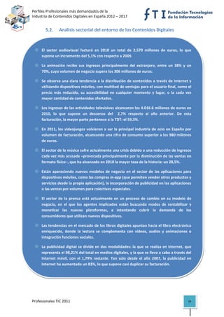 Perfiles Profesionales más demandados de la                                              
Industria de Contenidos Digitales en España 2012 – 2017 


       5.2.     Análisis sectorial del entorno de los Contenidos Digitales  



     El  sector  audiovisual  facturó  en  2010  un  total  de  2.570  millones  de  euros,  lo  que 
     supone un incremento del 5,1% con respecto a 2009. 

     La  animación  recibe  sus  ingresos  principalmente  del  extranjero,  entre  un  38%  y  un 
     70%, cuyo volumen de negocio supera los 306 millones de euros. 

     Se observa una clara tendencia a la distribución de contenidos a través de Internet y 
     utilizando dispositivos móviles, con multitud de ventajas para el usuario final, como el 
     precio  más  reducido,  su  accesibilidad  en  cualquier  momento  y  lugar,  o  la  cada  vez 
     mayor cantidad de contenidos ofertados. 

     Los ingresos de las actividades televisivas alcanzaron los 4.016.6 millones de euros en 
     2010,  lo  que  supone  un  descenso  del    2,7%  respecto  al  año  anterior.  De  esta 
     facturación, la mayor parte pertenece a la TDT: el 59,3%. 

     En  2011,  los  videojuegos  volvieron  a  ser  la  principal  industria  de  ocio  en  España  por 
     volumen de facturación, alcanzando una cifra de consumo superior a los 980 millones 
     de euros. 

     El sector de la música sufre actualmente una crisis debido a una reducción de ingresos 
     cada vez más acusada –provocada principalmente por la disminución de las ventas en 
     formato físico–, que ha alcanzado en 2010 la mayor tasa de la historia: un 28,5%. 

     Están  apareciendo  nuevos  modelos  de  negocio  en  el  sector  de  las  aplicaciones  para 
     dispositivos móviles, como las compras in‐app (que permiten vender otros productos y 
     servicios desde la propia aplicación), la incorporación de publicidad en las aplicaciones 
     o las ventas por volumen para colectivos especiales. 

     El  sector  de  la  prensa  está  actualmente  en  un  proceso  de  cambio  en  su  modelo  de 
     negocio,  en  el  que  los  agentes  implicados  están  buscando  modos  de  rentabilizar  y 
     monetizar  las  nuevas  plataformas,  e  intentando  cubrir  la  demanda  de  los 
     consumidores que utilizan nuevos dispositivos. 

     Las tendencias en el mercado de los libros digitales apuntan hacia el libro electrónico 
     enriquecido,  donde  la  lectura  se  complementa  con  vídeos,  audios  y  animaciones  o 
     integración funciones sociales. 

     La publicidad digital  se divide en  dos  modalidades: la  que se realiza  en Internet, que 
     representa el 98,21% del total en medios digitales, y la que se lleva a cabo a través del 
     Internet  móvil,  con  el  1,79%  restante.  Tan  solo  desde  el  año  2007,  la  publicidad  en 
     Internet ha aumentado un 83%, lo que supone casi duplicar su facturación. 



 

 

Profesionales TIC 2011                                                                                24 
 