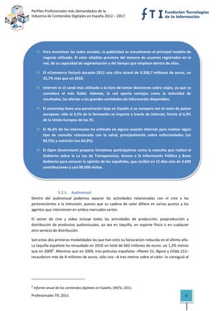 Perfiles Profesionales más demandados de la                                                
Industria de Contenidos Digitales en España 2012 – 2017 


                                                                




            Para monetizar las redes sociales, la publicidad es actualmente el principal modelo de 
            negocio utilizado. El valor añadido proviene del número de usuarios registrados en la 
            red, de su capacidad de segmentación y del tiempo que emplean dentro de ellas. 

            El eCommerce facturó durante 2011 una cifra récord de 9.200,7 millones de euros, un 
            25,7% más que en 2010. 

            Internet es el canal más utilizado a la hora de tomar decisiones sobre viajes, ya que se 
            considera  el  más  fiable.  Además,  la  red  aporta  ventajas  como  la  velocidad  de 
            resultados, las ofertas o las grandes cantidades de información disponibles. 

            El eLearning tiene una penetración baja en España si se compara con el resto de países 
            europeos: sólo el 4,5% de la formación se imparte a través de Internet, frente al 6,9% 
            de la Unión Europea de los 25. 

            El 46,6% de los internautas ha utilizado en alguna ocasión Internet para realizar algún 
            tipo  de  consulta  relacionada  con  la  salud,  principalmente  sobre  enfermedades  (un 
            82,5%) y nutrición (un 64,9%). 

            El Open Government propone iniciativas participativas como la consulta que realizó el 
            Gobierno  sobre  la  La  Ley  de  Transparencia,  Acceso  a  la  Información  Pública  y  Buen 
            Gobierno para conocer la opinión de los españoles, que recibió en 15 días más de 3.600 
            contribuciones y casi 80.000 visitas. 


                        

                5.2.1. Audiovisual 
Dentro  del  audiovisual  podemos  separar  las  actividades  relacionadas  con  el  cine  a  las 
pertenecientes  a  la  televisión,  puesto  que  su  cadena  de  valor  difiere  en  varios  puntos  y  los 
agentes que intervienen en ambos mercados varían.  

El  sector  de  cine  y  vídeo  incluye  todas  las  actividades  de  producción,  posproducción  y 
distribución  de  productos  audiovisuales,  ya  sea  en  taquilla,  en  soporte  físico  o  en  cualquier 
otro servicio de distribución.  

Son estas dos primeras modalidades las que han visto su facturación reducida en el último año. 
La taquilla española ha recaudado en 2010 un total de 662 millones de euros: un 1,3% menos 
que en 20099. Mientras que en 2009, tres películas españolas –Planet 51, Ágora y Celda 211– 
recaudaron más de 8 millones de euros, sólo una –A tres metros sobre el cielo– lo consiguió al 




                                                            
9
     Informe anual de los contenidos digitales en España, ONTSI, 2011. 

Profesionales TIC 2011                                                                                  25 
 