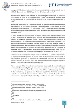 Perfiles Profesionales más demandados de la                                              
Industria de Contenidos Digitales en España 2012 – 2017 


año siguiente10. Destacar en este sentido el aumento de la digitalización de las salas de cine: de 
2009 a 2010 aumentó en un 68,4%, llegando a las 495 salas en toda España11. 

Asimismo,  tanto  la  venta  como  el  alquiler  de  películas  en  DVD  ha  disminuido  en  2010  hasta 
104,7  millones  de  euros:  un  6,9%  menos  respecto  a  200912.  No  ha  ocurrido  lo  mismo  con  el 
formato  Blu‐Ray,  que  ha  experimentado  un  aumento  en  sus  ventas:  un  81%  más  de  que  en 
200913. 

No obstante, el sector de cine y vídeo es el segundo en el ámbito de los Contenidos Digitales 
que más factura en 2010: un 28,2% del total14. Esta cifra ascendió a 2.570 millones de euros, 
produciendo un incremento del 5,1% con respecto a 200915. Dentro de este sector, destaca la 
actividad de posproducción, ya que es la que mayor facturación tiene: aproximadamente 1.000 
millones de euros16. 

En lo que respecta a los nuevos modelos de negocio, que incluyen el Video On Demand (VoD), 
el  PPV17,  el  visionado  en  streaming  o  las  descargas  digitales  como  forma  de  explotación 
comercial de este tipo de contenidos. Al vídeo a la carta, con unos ingresos que superan los 60 
millones  de  euros18,  le  siguen  los  contenidos  en  streaming  con  más  de  20  millones19:  una 
modalidad  de  visionado  que  cada  vez  gana  más  adeptos,  y  en  la  que  crecen  el  número  de 
plataformas online que ofrecen este servicio (ya sea gratuitamente, con pago por visionado o 
por  suscripción  premium).  Por  último,  la  distribución  por  PPV  facturó  más  de  12  millones  de 
euros en el año 2010. Se observa, por tanto, una disminución paulatina desde el año 2007 para 
los ingresos por VoD y PPV. En concreto, de 2009 a 2010, esta disminución fue del 52,2%20.  

Las previsiones mundiales para el cine y el vídeo son alentadoras. Se prevé que la recaudación 
en taquilla se incremente gracias al 3D, a la vez que el Blu‐Ray conseguirá suavizar la caída de 
ventas  en  DVD.  Igualmente,  se  pronostica  un  aumento  en  la  facturación  de  la  electrónica, 
gracias  al  aumento  de  la  banda  ancha,  a  la  mayor  oferta  de  contenidos  para  dispositivos 
móviles y a los nuevos sistemas de distribución digitales. 

Y  como  subsector  del  audiovisual,  es  necesario  señalar  la  aportación  de  la  Animación  en  el 
ámbito de los Contenidos Digitales por la importancia que adquiere la innovación tecnológica 
en su desarrollo. Además, debido al uso de conceptos globales a la hora de elegir la temática 
de  las  producciones,  las  películas  son  fácilmente  exportables.  Asimismo,  las  técnicas 
empleadas  en  estos  contenidos  son  también  utilizadas  para  la  creación  de  efectos  visuales 
pertenecientes a la posproducción, la actividad que más factura en el sector de cine y vídeo. 


                                                            
10
    Informe de la Industria de Contenidos digitales. AMETIC, 2011. 
11
    Informe anual de los contenidos digitales en España. ONTSI, 2011. 
12
    Informe de la Industria de Contenidos digitales. AMETIC, 2011 
13
    Íbid. 
14
    Informe anual de los contenidos digitales en España. ONTSI, 2011. 
15
    Ibíd. 
16
    Ibíd. 
17
    Pay Per View. 
18
    Ibíd. 
19
    Ibíd. 
20
    Informe Anual 2010. Comisión del Mercado de las Telecomunicaciones, 2010. 

Profesionales TIC 2011                                                                                26 
 