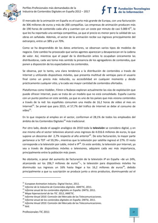 Perfiles Profesionales más demandados de la                                               
Industria de Contenidos Digitales en España 2012 – 2017 


El mercado de la animación en España es el cuarto más grande de Europa, con una facturación 
de 306 millones de euros y más de 200 compañías. Las empresas de animación producen más 
de 190 horas de contenido cada año y cuentan con un coste por minuto de casi 5.000 €21, lo 
que les ha reportado una ventaja competitiva, ya que el precio es menor pero la calidad de sus 
obras en señalada. Además, el sector de la animación recibe sus ingresos principalmente del 
extranjero, entre un 38% y un 70%. 

Como  se  ha  desprendido  de  los  datos  anteriores,  se  observan  varios  tipos  de  modelos  de 
negocio. Este cambio ha provocado que varios agentes aparezcan y desaparezcan en la cadena 
de  valor.  Así,  mientras  que  el  papel  de  la  distribución  antes  lo  ocupaban  únicamente  las 
distribuidoras, cada vez toma más sentido la presencia de los agregadores de contenidos, que 
ponen a disposición de los espectadores los contenidos.  

Se  observa,  por  lo  tanto,  una  clara  tendencia  a  la  distribución  de  contenidos  a  través  de 
Internet  y  utilizando  dispositivos  móviles,  que  presenta  multitud  de  ventajas  para  el  usuario 
final  como  un  precio  más  reducido,  su  accesibilidad  en  cualquier  momento  y  desde 
prácticamente cualquier sitio, y la cada vez mayor cantidad de contenidos ofertados.  

Plataformas como Voddler, Filmin o Nubeox exploran actualmente las vías de explotación que 
puede ofrecer Internet, pues se trata de un modelo que no está consolidado. España cuenta 
con un punto positivo en este sentido, ya que es uno de los países que más visiona contenidos 
a  través  de  la  red:  los  españoles  consumen  una  media  de  16,2  horas  de  vídeo  al  mes  en 
Internet22.  Se  prevé  que  para  2015,  el  57,7%  del  tráfico  de  Internet  se  debe  al  consumo  de 
vídeo23. 

En  lo  que  respecta  al  empleo  en  el  sector,  conforman  el  28,1%  de  todos  los  empleados  del 
ámbito de los Contenidos Digitales24 más tradicional. 

Por otro lado, desde el apagón analógico de 2010 toda la televisión se considera digital, y en 
ese mismo año el sector televisivo alcanzó unos ingresos de 4.016.6 millones de euros, lo que 
supone un descenso del  2,7% respecto al año anterior25. De esta facturación, la mayor parte 
pertenece a la TDT –el 59,3%–, mientras que la televisión por satélite ingresó el 27%. El resto 
corresponde a la televisión por cable, móvil e IP26. En este sentido, la televisión por Internet, ya 
sea  a  través  de  dispositivos  móviles  o  televisores,  adquiere  cada  vez  más  importancia, 
principalmente entre la población más joven.  

No  obstante,  a  pesar  del  aumento  de  facturación  de  la  televisión  IP  en  España  –de  un  24%, 
alcanzando  así  los  206,7  millones  de  euros27–,  la  televisión  para  dispositivos  móviles  ha 
disminuido  sus  ingresos  un  16%  hasta  llegar  a  los  16,2  millones  de  euros28,  debido 
principalmente a que su suscripción se produce junto a otros productos, disminuyendo así el 
                                                            
21
    European Animation Industry. Digital Vector, 2011. 
22
    Informe de la Industria de Contenidos digitales. AMETIC, 2011. 
23
    Informe anual de los contenidos digitales en España. ONTSI, 2011. 
24
    Mapa hipersectorial de las TIC. 2012, AMETIC. 
25
    Informe Anual 2010. Comisión del Mercado de las Telecomunicaciones. 
26
    Informe anual de los contenidos digitales en España. ONTSI, 2011. 
27
    Informe Anual 2010. Comisión del Mercado de las Telecomunicaciones. 
28
    Ibíd. 

Profesionales TIC 2011                                                                                 27 
 