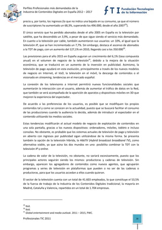 Perfiles Profesionales más demandados de la                                                  
Industria de Contenidos Digitales en España 2012 – 2017 


precio y, por tanto, los ingresos (lo que no indica una bajada en su consumo, ya que el número 
de suscriptores ha aumentado un 68,3%, superando los 496.000, desde el año 200729).  

El  único  servicio  que  ha  perdido  abonados  desde  el  año  2005  en  España  es  la  televisión  por 
satélite, que ha descendido un 3,9%, a pesar de que sigue siendo el servicio más demandado. 
En cuanto a la televisión por cable, también aumentaron sus usuarios: un 10%, al igual que la 
televisión IP, que se han incrementado un 7,7%. Sin embargo, destaca el ascenso de abonados 
a la TDT de pago, con un aumento del 127,1% en 2010, llegando casi a los 350.00030. 

Las previsiones para el año 2015 en España auguran un crecimiento del 6,1% (tasa compuesta 
anual)  en  el  volumen  de  negocio  de  la  televisión31,  debido  a  la  mejora  de  la  situación 
económica,  que  se  traducirá  en  un  aumento  de  la  inversión  en  publicidad.  Asimismo,  la 
televisión de pago ayudará en esta evolución, principalmente a través de los nuevos modelos 
de  negocio  en  Internet,  el  VoD,  la  televisión  en  el  móvil,  la  descarga  de  contenidos  o  el 
visionado en streaming, tendencias en el mercado español.  

La  conexión  de  los  televisores  a  Internet  permitirá  nuevas  funcionalidades  sociales  que 
aumentarán la interacción con el usuario, además de aumentar el tráfico de datos en la Red, 
que también se verá acompañada de la aparición de aparatos y dispositivos móviles en 3D que 
mejoren la experiencia del espectador.  

De  acuerdo  a  las  preferencias  de  los  usuarios,  es  posible  que  se  modifiquen  los  propios 
contenidos tal y como se conocen en la actualidad, puesto que se buscará facilitar el consumo 
de las producciones  cuando la audiencia lo decida, además de introducir al  espectador en el 
contenido utilizando los medios sociales. 

Estas  tendencias  modificarán  el  actual  modelo  de  negocio  de  explotación  de  contenidos  en 
una  sola  pantalla,  gracias  a  los  nuevos  dispositivos:  ordenadores,  móviles,  tablets  e  incluso 
consolas. No obstante, es probable que los sistemas actuales de televisión de pago y televisión 
en  abierto  con  ingresos  por  publicidad  sigan  utilizándose  de  la  misma  forma.  Se  presenta 
también  la  opción  de  la  televisión  híbrida,  la  HbbTV  (Hybrid  broadcast  broadband  TV),  como 
alternativa  viable,  ya  que  aúna  los  dos  mundos  en  uno:  posibilita  combinar  la  TDT  con  la 
televisión IP y online.  

La  cadena  de  valor  de  la  televisión,  no  obstante,  no  variará  excesivamente,  puesto  que  los 
principales  actores  seguirán  siendo  los  mismos:  productoras  y  cadenas  de  televisión.  Sin 
embargo,  aparecen  los  agregadores  de  contenidos  como  nuevos  agentes,  que  agruparán 
programas  y  series  de  televisión  en  plataformas  que  pueden  o  no  ser  de  las  cadenas  o 
productoras, para que los usuarios accedan a ellos cuando quieran. 

El sector de la televisión cuenta con un total de 41.603 empleados, lo que constituye el 53,5% 
de  la  fuerza  de  trabajo  de  la  Industria  de  los  Contenidos  Digitales  tradicional,  la  mayoría  en 
Madrid, Cataluña y Valencia, repartidos en un total de 1.704 empresas.  


                                                            
29
    Ibíd. 
30
    Ibíd. 
31
    Global entertainment and media outlook. 2011 – 2015, PWC. 

Profesionales TIC 2011                                                                                    28 
 