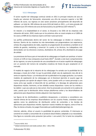 Perfiles Profesionales más demandados de la                                                 
Industria de Contenidos Digitales en España 2012 – 2017 


                       5.2.2. Videojuegos 

El  sector  español  del  videojuego  continuó  siendo  en  2011  la  principal  industria  de  ocio  en 
España  por  volumen  de  facturación,  alcanzando  una  cifra  de  consumo  superior  a  los  980 
millones  de  euros.  Los  ingresos  en  este  sector  provienen  principalmente  del  desarrollo  de 
software –un total de  499 millones de euros (51% del total) en 2011–, y el resto procede del 
hardware (con 373 millones de euros de facturación) y los periféricos (107 millones32). 

En  relación  a  la  empleabilidad  en  el  sector,  la  Encuesta  a  los  CEOs  de  las  empresas  más 
relevantes del sector, 2010, revela que en los próximos años se creará empleo en el 100% de 
los casos y el 80% de las empresas espera contratar nuevo personal. 

Los  perfiles  profesionales  dentro  del  sector  de  los  videojuegos  se  dividen  en  creativos  y 
técnicos.  Dentro  de  los  creativos  los  más  demandados  son  programadores  con  experiencia, 
artistas 3D, programadores de redes, expertos en programación de servidores y también en el 
ámbito  de  gestión,  marketing  y  comercial.  En  cuanto  a  los  técnicos,  los  trabajadores  más 
demandados son los directores creativos, diseñadores 3D, artistas 3D y diseñadores de juego 
de calidad. 

Las previsiones de futuro para el mercado de los videojuegos en España son positivas: el sector 
crecerá un 5,9% en tasa compuesta anual hasta 201533. Aunado a este buen comportamiento 
de los ingresos, se suma la previsión de una consolidación en el sector español de videojuegos 
con  un  aumento  del  número  de  compañías  creadoras  de  títulos  de  gran  aceptación  en  el 
mercado.  

El  modelo  de  negocio  de  la  industria  de  los  videojuegos  ha  variado  con  la  posibilidad  de  las 
descargas  a  través  de  la  Red  –lo  que  ha  permitido  añadir  vías  de  explotación  más  allá  de  la 
venta en soportes físicos– y la introducción de la publicidad en los juegos gratuitos. Los nuevos 
modelos  de  explotación  de  los  videojuegos  son  el  freemium  (permite  al  usuario  jugar  de 
manera gratuita con opción de adquirir ítems, como pueden serlo un nuevo personaje o una 
nueva  arma  que  ayuden  al  desarrollo  de  las  partidas)  y  la  descarga  de  aplicaciones  para 
dispositivos  móviles.  Asimismo,  se  han  añadido  nuevos  dispositivos  –como  son  los  móviles  o 
las tablets– cuyo uso cada vez es más común. Esto ha provocado una variación en la cadena de 
valor,  puesto  que  la  distribución  ahora  incluye  plataformas  online  y  los  desarrolladores  de 
aplicaciones para dispositivos móviles adquieren más importancia. 

Las  figuras  de  los  distribuidores  y  publishers  desaparecen,  y  comienza  a  consolidarse  una 
relación  directa  de  las  empresas  desarrolladoras  con  los  usuarios  finales,  creándose  nuevos 
agentes  como  las  plataformas  de  distribución  online  de  contenidos  o  las  tiendas  de 
aplicaciones para dispositivos móviles. Aparecen nuevos modelos de negocio, como el Free to 
Play, los bienes virtuales, los juegos financiados por publicidad (advergaming), etc.  

Internet,  además,  ofrece  al  usuario  la  posibilidad  de  generar  contenidos.  El  internauta  se 
convierte en creador y consumidor de un producto desarrollado y adaptado a sus necesidades. 
Esta  figura  es  conocida  como  prosumer  (pro‐activo  +  con‐sumer).  Por  lo  tanto  las  compañías 
                                                            
32
      Anuario ADESE, 2012. 
33
      Global entertainment and media outlook. 2011 – 2015, PWC. 

Profesionales TIC 2011                                                                                   29 
 