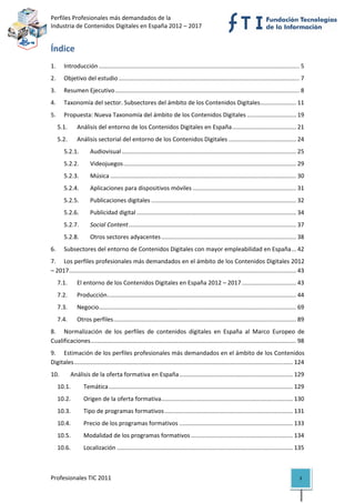Perfiles Profesionales más demandados de la                                                                                  
Industria de Contenidos Digitales en España 2012 – 2017 


Índice 
1.  Introducción .......................................................................................................................... 5 
2.  Objetivo del estudio .............................................................................................................. 7 
3.  Resumen Ejecutivo ................................................................................................................ 8 
4.  Taxonomía del sector. Subsectores del ámbito de los Contenidos Digitales ...................... 11 
5.  Propuesta: Nueva Taxonomía del ámbito de los Contenidos Digitales .............................. 19 
   5.1.        Análisis del entorno de los Contenidos Digitales en España ....................................... 21 
   5.2.        Análisis sectorial del entorno de los Contenidos Digitales ......................................... 24 
       5.2.1.         Audiovisual .......................................................................................................... 25 
       5.2.2.         Videojuegos ......................................................................................................... 29 
       5.2.3.         Música ................................................................................................................. 30 
       5.2.4.         Aplicaciones para dispositivos móviles ............................................................... 31 
       5.2.5.         Publicaciones digitales ........................................................................................ 32 
       5.2.6.         Publicidad digital ................................................................................................. 34 
       5.2.7.         Social Content ...................................................................................................... 37 
       5.2.8.         Otros sectores adyacentes .................................................................................. 38 
6.  Subsectores del entorno de Contenidos Digitales con mayor empleabilidad en España ... 42 
7.  Los perfiles profesionales más demandados en el ámbito de los Contenidos Digitales 2012 
– 2017 .......................................................................................................................................... 43 
   7.1.        El entorno de los Contenidos Digitales en España 2012 – 2017 ................................. 43 
   7.2.        Producción  .................................................................................................................. 44 
                         .
   7.3.        Negocio........................................................................................................................ 69 
   7.4.        Otros perfiles ............................................................................................................... 89 
8.  Normalización  de  los  perfiles  de  contenidos  digitales  en  España  al  Marco  Europeo  de 
Cualificaciones ............................................................................................................................. 98 
9.  Estimación de los perfiles profesionales más demandados en el ámbito de los Contenidos 
Digitales ..................................................................................................................................... 124 
10.        Análisis de la oferta formativa en España ..................................................................... 129 
   10.1.           Temática ................................................................................................................ 129 
   10.2.           Origen de la oferta formativa ................................................................................ 130 
   10.3.           Tipo de programas formativos .............................................................................. 131 
   10.4.           Precio de los programas formativos ..................................................................... 133 
   10.5.           Modalidad de los programas formativos .............................................................. 134 
   10.6.           Localización ........................................................................................................... 135 



Profesionales TIC 2011                                                                                                                           3 
 