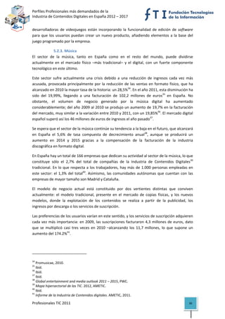 Perfiles Profesionales más demandados de la                                              
Industria de Contenidos Digitales en España 2012 – 2017 


desarrolladoras  de  videojuegos  están  incorporando  la  funcionalidad  de  edición  de  software 
para  que  los  usuarios  puedan  crear  un  nuevo  producto,  añadiendo  elementos  a  la  base  del 
juego programado por la empresa. 

              5.2.3. Música 
El  sector  de  la  música,  tanto  en  España  como  en  el  resto  del  mundo,  puede  dividirse 
actualmente  en  el  mercado  físico  –más  tradicional–  y  el  digital,  con  un  fuerte  componente 
tecnológico en este último. 

Este  sector  sufre  actualmente  una  crisis  debido  a  una  reducción  de  ingresos  cada  vez  más 
acusada,  provocada  principalmente  por  la  reducción  de  las  ventas  en  formato  físico,  que  ha 
alcanzado en 2010 la mayor tasa de la historia: un 28,5%34. En el año 2011, esta disminución ha 
sido  del  19,99%,  llegando  a  una  facturación  de  102,2  millones  de  euros35  en  España.  No 
obstante,  el  volumen  de  negocio  generado  por  la  música  digital  ha  aumentado 
considerablemente; del año 2009 al 2010 se produjo un aumento de 19,7% en la facturación 
del mercado, muy similar a la variación entre 2010 y 2011, con un 19,85%36. El mercado digital 
español superó así los 46 millones de euros de ingresos el año pasado37. 

Se espera que el sector de la música continúe su tendencia a la baja en el futuro, que alcanzará 
en  España  el  5,6%  de  tasa  compuesta  de  decrecimiento  anual38,  aunque  se  producirá  un 
aumento  en  2014  y  2015  gracias  a  la  compensación  de  la  facturación  de  la  industria 
discográfica en formato digital. 

En España hay un total de 166 empresas que dedican su actividad al sector de la música, lo que 
constituye  sólo  el  2,7%  del  total  de  compañías  de  la  Industria  de  Contenidos  Digitales39 
tradicional.  En  lo  que  respecta  a  los  trabajadores,  hay  más  de  1.000  personas  empleadas  en 
este  sector:  el  1,3%  del  total40.  Asimismo,  las  comunidades  autónomas  que  cuentan  con  las 
empresas de mayor tamaño son Madrid y Cataluña. 

El  modelo  de  negocio  actual  está  constituido  por  dos  vertientes  distintas  que  conviven 
actualmente:  el  modelo  tradicional,  presente  en  el  mercado  de  copias  físicas,  y  los  nuevos 
modelos,  donde  la  explotación  de  los  contenidos  se  realiza  a  partir  de  la  publicidad,  los 
ingresos por descarga o los servicios de suscripción.  

Las preferencias de los usuarios varían en este sentido, y los servicios de suscripción adquieren 
cada  vez  más  importancia:  en  2009,  las  suscripciones  facturaron  4,3  millones  de  euros,  dato 
que  se  multiplicó  casi  tres  veces  en  2010  –alcanzando  los  11,7  millones,  lo  que  supone  un 
aumento del 174.2%41.  



                                                            
34
    Promusicae, 2010. 
35
    Ibíd. 
36
    Ibíd. 
37
    Ibíd. 
38
    Global entertainment and media outlook 2011 – 2015, PWC. 
39
    Mapa hipersectorial de las TIC. 2012, AMETIC. 
40
    Ibíd. 
41
    Informe de la Industria de Contenidos digitales. AMETIC, 2011. 

Profesionales TIC 2011                                                                               30 
 