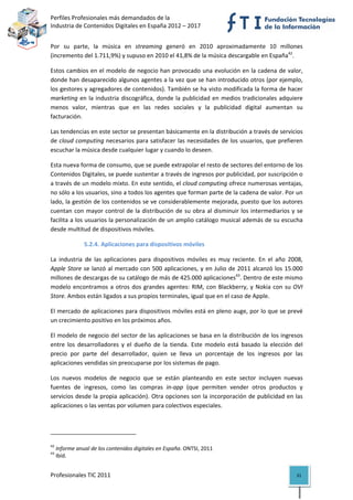 Perfiles Profesionales más demandados de la                                                
Industria de Contenidos Digitales en España 2012 – 2017 


Por  su  parte,  la  música  en  streaming  generó  en  2010  aproximadamente  10  millones 
(incremento del 1.711,9%) y supuso en 2010 el 41,8% de la música descargable en España42.  

Estos cambios en el modelo de negocio han provocado una evolución en la cadena de valor, 
donde han desaparecido algunos agentes a la vez que se han introducido otros (por ejemplo, 
los gestores y agregadores de contenidos). También se ha visto modificada la forma de hacer 
marketing  en  la  industria  discográfica,  donde  la  publicidad  en  medios  tradicionales  adquiere 
menos  valor,  mientras  que  en  las  redes  sociales  y  la  publicidad  digital  aumentan  su 
facturación. 

Las tendencias en este sector se presentan básicamente en la distribución a través de servicios 
de cloud computing necesarios para satisfacer las necesidades de los usuarios, que prefieren 
escuchar la música desde cualquier lugar y cuando lo deseen.  

Esta nueva forma de consumo, que se puede extrapolar el resto de sectores del entorno de los 
Contenidos Digitales, se puede sustentar a través de ingresos por publicidad, por suscripción o 
a través de un modelo mixto. En este sentido, el cloud computing ofrece numerosas ventajas, 
no sólo a los usuarios, sino a todos los agentes que forman parte de la cadena de valor. Por un 
lado, la gestión de los contenidos se ve considerablemente mejorada, puesto que los autores 
cuentan  con  mayor  control  de  la  distribución  de  su  obra  al  disminuir  los  intermediarios  y  se 
facilita a los usuarios la personalización de un amplio catálogo musical además de su escucha 
desde multitud de dispositivos móviles. 

                       5.2.4. Aplicaciones para dispositivos móviles 

La  industria  de  las  aplicaciones  para  dispositivos  móviles  es  muy  reciente.  En  el  año  2008, 
Apple  Store  se  lanzó  al  mercado  con  500  aplicaciones,  y  en  Julio  de  2011  alcanzó  los  15.000 
millones de descargas de su catálogo de más de 425.000 aplicaciones43. Dentro de este mismo 
modelo  encontramos  a  otros  dos  grandes  agentes:  RIM,  con  Blackberry,  y  Nokia  con  su  OVI 
Store. Ambos están ligados a sus propios terminales, igual que en el caso de Apple.  

El mercado de aplicaciones para dispositivos móviles está en pleno auge, por lo que se prevé 
un crecimiento positivo en los próximos años.  

El modelo de negocio del sector de las aplicaciones se basa en la distribución de los ingresos 
entre  los  desarrolladores  y  el  dueño  de  la  tienda.  Este  modelo  está  basado  la  elección  del 
precio  por  parte  del  desarrollador,  quien  se  lleva  un  porcentaje  de  los  ingresos  por  las 
aplicaciones vendidas sin preocuparse por los sistemas de pago.  

Los  nuevos  modelos  de  negocio  que  se  están  planteando  en  este  sector  incluyen  nuevas 
fuentes  de  ingresos,  como  las  compras  in‐app  (que  permiten  vender  otros  productos  y 
servicios desde la propia aplicación). Otra opciones son la incorporación de publicidad en las 
aplicaciones o las ventas por volumen para colectivos especiales. 



                                                            
42
      Informe anual de los contenidos digitales en España. ONTSI, 2011 
43
      Ibíd. 


Profesionales TIC 2011                                                                                  31 
 