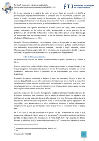 Perfiles Profesionales más demandados de la                                                  
Industria de Contenidos Digitales en España 2012 – 2017 


En  lo  que  respecta  a  la  cadena  de  valor,  en  primer  lugar  se  encuentra  el  diseño  y 
preproducción, seguido del desarrollo de la aplicación. Una vez desarrollada, se aprueba y se 
sube  a  la  tienda,  y  se  realiza  un  proceso  de  marketing  y  de  posicionamiento.  Finalmente,  el 
usuario adquiere la aplicación y la descarga en su dispositivo móvil; se establece un servicio de 
posventa donde se proponen mejoras, y también se exponen las opiniones del usuario. 

Adicionalmente  a  los  agentes  existentes  en  el  mapa  actual  del  sector,  están  apareciendo 
nuevos  stakeholders  en  la  cadena  de  valor,  aprovechando  la  mayor  apertura  de  las 
plataformas. En este sentido, destacamos la iniciativa de Amazon con un servicio de descarga 
de  aplicaciones  para  plataformas  Android,  al  que  se  denomina  Amazon  Appstore,  con  una 
oferta de 3.800 aplicaciones en 2011.  

Dadas  las  diferentes  plataformas  y  sistemas  que  existen  en  el  mercado,  hay  algunos  perfiles 
demandados para el desarrollo de aplicaciones como: diseñadores gráficos, Mobile Developer 
con  experiencia,  Programador  Android  freelance,  Consultor  /  Project  Manager,  Project 
Manager Apps, Analista programador iOS y, principalmente, programadores de iOS, ya que es 
un sistema muy específico que utiliza técnicas de programación independientes.  

             5.2.5. Publicaciones digitales 
Las  publicaciones  digitales  se  dividen  tradicionalmente  en  prensa  (periódicos  y  revistas)  y 
libros. 

El sector de la prensa está actualmente en un proceso de cambio en su modelo de negocio, en 
el  que  los  agentes  implicados  están  buscando  modos  de  rentabilizar  y  monetizar  las  nuevas 
plataformas,  intentando  cubrir  la  demanda  de  los  consumidores  que  utilizan  nuevos 
dispositivos. 

El  modelo  de  negocio  tradicional  se  basa  en  la  venta  de  ejemplares  físicos  y  la  venta  de 
espacios de publicidad, aunado a las suscripciones. Para comenzar a monetizar la prensa online 
–y debido a la crisis de inversión en publicidad–, los medios están empleando otras vías, como 
son el pago por acceso a ciertos contenidos en Internet o la suscripción y descarga de prensa y 
revistas para su consumo en dispositivos móviles. 

La existencia de estos dos modelos de negocio ha creado variaciones en la cadena de valor. En 
el  modelo  tradicional  está  constituida  por  el  medio  de  comunicación,  las  empresas  que 
distribuyen la prensa, los puntos de venta y los lectores. En el caso del nuevo modelo, tanto la 
empresa  de  distribución  como  el  punto  de  venta  se  ven  sustituidos  por  los  agregadores  de 
contenidos,  como  kioskoymas.com  y  otras  plataformas  similares;  o  incluso  desaparecen 
completamente, puesto que es el  propio medio el  que ofrece  la  suscripción  desde su página 
web. 

En  el  año  2010,  el  total  de  facturación  de  la  prensa  fue  de  1.950  millones  de  euros,  lo  que 
supone  una  caída  del  4,3%  con  respecto  al  año  anterior44,  siguiendo  la  tendencia  del  último 
periodo, con descensos mucho más acusados de hasta el 10%. Estos ingresos proceden de dos 
fuentes: la publicidad (43%) y la venta de ejemplares (57%)45. Las ediciones digitales de prensa 

                                                            
44
      Informe de la Industria de Contenidos digitales. AMETIC, 2011 
45
      Ibíd. 

Profesionales TIC 2011                                                                                    32 
 