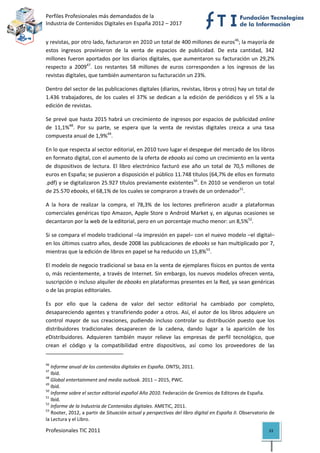 Perfiles Profesionales más demandados de la                                                  
Industria de Contenidos Digitales en España 2012 – 2017 


y revistas, por otro lado, facturaron en 2010 un total de 400 millones de euros46; la mayoría de 
estos  ingresos  provinieron  de  la  venta  de  espacios  de  publicidad.  De  esta  cantidad,  342 
millones fueron aportados por los diarios digitales, que aumentaron su facturación un 29,2% 
respecto  a  200947.  Los  restantes  58  millones  de  euros  corresponden  a  los  ingresos  de  las 
revistas digitales, que también aumentaron su facturación un 23%.  

Dentro del sector de las publicaciones digitales (diarios, revistas, libros y otros) hay un total de 
1.436  trabajadores,  de  los  cuales  el  37%  se  dedican  a  la  edición  de  periódicos  y  el  5%  a  la 
edición de revistas. 

Se prevé que hasta 2015 habrá un crecimiento de ingresos por espacios de publicidad online 
de  11,1%48.  Por  su  parte,  se  espera  que  la  venta  de  revistas  digitales  crezca  a  una  tasa 
compuesta anual de 1,9%49. 

En lo que respecta al sector editorial, en 2010 tuvo lugar el despegue del mercado de los libros 
en formato digital, con el aumento de la oferta de ebooks así como un crecimiento en la venta 
de  dispositivos  de  lectura.  El  libro  electrónico  facturó  ese  año  un  total  de  70,5  millones  de 
euros en España; se pusieron a disposición el público 11.748 títulos (64,7% de ellos en formato 
.pdf) y se digitalizaron 25.927 títulos previamente existentes50. En 2010 se vendieron un total 
de 25.570 ebooks, el 68,1% de los cuales se compraron a través de un ordenador51.  

A  la  hora  de  realizar  la  compra,  el  78,3%  de  los  lectores  prefirieron  acudir  a  plataformas 
comerciales genéricas tipo Amazon, Apple Store o Android Market y, en algunas ocasiones se 
decantaron por la web de la editorial, pero en un porcentaje mucho menor: un 8,5%52.  

Si se compara el modelo tradicional –la impresión en papel– con el nuevo modelo –el digital– 
en los últimos cuatro años, desde 2008 las publicaciones de ebooks se han multiplicado por 7, 
mientras que la edición de libros en papel se ha reducido un 15,8%53.  

El modelo de negocio tradicional se basa en la venta de ejemplares físicos en puntos de venta 
o, más recientemente, a través de Internet. Sin embargo, los nuevos modelos ofrecen venta, 
suscripción o incluso alquiler de ebooks en plataformas presentes en la Red, ya sean genéricas 
o de las propias editoriales. 

Es  por  ello  que  la  cadena  de  valor  del  sector  editorial  ha  cambiado  por  completo, 
desapareciendo agentes y transfiriendo poder a otros. Así, el autor de los libros adquiere un 
control  mayor  de  sus  creaciones,  pudiendo  incluso  controlar  su  distribución  puesto  que  los 
distribuidores  tradicionales  desaparecen  de  la  cadena,  dando  lugar  a  la  aparición  de  los 
eDistribuidores.  Adquieren  también  mayor  relieve  las  empresas  de  perfil  tecnológico,  que 
crean  el  código  y  la  compatibilidad  entre  dispositivos,  así  como  los  proveedores  de  las 
                                                            
46
    Informe anual de los contenidos digitales en España. ONTSI, 2011. 
47
    Ibíd. 
48
    Global entertainment and media outlook. 2011 – 2015, PWC. 
49
    Ibíd. 
50
    Informe sobre el sector editorial español Año 2010. Federación de Gremios de Editores de España. 
51
    Ibíd. 
52
    Informe de la Industria de Contenidos digitales. AMETIC, 2011. 
53
    Rooter, 2012, a partir de Situación actual y perspectivas del libro digital en España II. Observatorio de 
la Lectura y el Libro. 

Profesionales TIC 2011                                                                                    33 
 