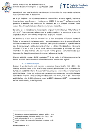 Perfiles Profesionales más demandados de la                                                   
Industria de Contenidos Digitales en España 2012 – 2017 


pasarelas  de  pago  para  las  plataformas  de  comercio  electrónico,  las  empresas  de  marketing 
digital y los fabricantes de dispositivos.  

En  lo  que  respecta  a  los  dispositivos  utilizados  para  la  lectura  de  libros  digitales,  destaca  la 
importancia  de  los  ordenadores  –elegidos  en  un  68,10%  de  los  casos54–  y  el  aumento  de  la 
presencia  de  eReaders,  que  ha  doblado  uso.  Asimismo,  en  2010  aparecen  las  tablets  como 
nuevos dispositivos y la lectura en streaming como nueva modalidad. 

Se estima que el mercado de los libros digitales tenga un crecimiento anual del 0,5% hasta el 
año 201555. Este aumento en la facturación se verá impulsado por el aumento de la venta de 
dispositivos móviles como tablets, smartphone o los propios eReaders.  

Las  tendencias  en  este  mercado  apuntan  hacia  el  libro  electrónico  enriquecido,  donde  la 
lectura se complementa con vídeos, audios y animaciones que mejoran la comprensión de la 
información –en el caso de los libros educativos y ensayos– y acrecientan la experiencia en el 
caso de las novelas y los relatos. Asimismo, la lectura se está convirtiendo cada vez más en una 
actividad  social  en  la  que  el  lector  busca  compartir  comentarios  y  opiniones,  así  como 
interactuar  con  otros  lectores.  Estas  acciones  son  posibles  gracias  a  las  funcionalidades  que 
incorporan los dispositivos móviles utilizados para la lectura de ebooks. 

El  sector  editorial  emplea  a  1.436  trabajadores56,  de  los  cuales  el  46%  se  encuentran  en  la 
edición de libros, actividad con más empleo dentro de las publicaciones digitales. 

               5.2.6. Publicidad digital 
Después de una disminución en la inversión en publicidad durante los años 2008 y 2009 –y de 
una leve recuperación en 2010–, la facturación ha vuelto a disminuir en 2011, en este caso un 
6,5% (hasta los 12.000 millones de euros57). En lo que respecta a los medios convencionales, la 
publicidad digital y el cine son los únicos que han aumentado sus ingresos. Los medios digitales 
son  el  tercer  inversor,  sólo  superado  por  la  televisión  y  los  diarios,  que  en  2011  obtuvieron 
publicidad por valor de 899 millones de euros –un 12,6% más que en 201058–, en concepto de 
enlaces patrocinados y formatos gráficos. 

                                                           




                                                            
54
    Informe de la Industria de Contenidos digitales. AMETIC, 2011. 
55
    Global entertainment and media outlook. 2011 – 2015, PWC. 
56
    Mapa hipersectorial de las TIC. 2012, AMETIC. 
57
    Estudio Infoadex de la Inversión Publicitaria en España, 2012. 
58
    Ibíd. 

Profesionales TIC 2011                                                                                      34 
 