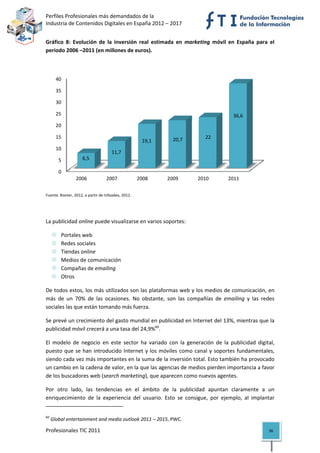 Perfiles Profesionales más demandados de la                                              
Industria de Contenidos Digitales en España 2012 – 2017 


Gráfico  8:  Evolución  de  la  inversión  real  estimada  en  marketing  móvil  en  España  para  el 
periodo 2006 –2011 (en millones de euros). 



       40

       35

       30

       25                                                                             36,6
       20

       15                                                      20,7      22
                                                      19,1
       10
                                      11,7
        5            6,5

        0
                 2006              2007              2008    2009     2010          2011
                                                                                                              
Fuente: Rooter, 2012, a partir de Infoadex, 2012. 


 

La publicidad online puede visualizarse en varios soportes: 

          Portales web 
          Redes sociales 
          Tiendas online 
          Medios de comunicación 
          Compañas de emailing 
          Otros 

De todos estos, los más utilizados son las plataformas web y los medios de comunicación, en 
más  de  un  70%  de  las  ocasiones.  No  obstante,  son  las  compañías  de  emailing  y  las  redes 
sociales las que están tomando más fuerza. 

Se prevé un crecimiento del gasto mundial en publicidad en Internet del 13%, mientras que la 
publicidad móvil crecerá a una tasa del 24,9%60. 

El  modelo  de  negocio  en  este  sector  ha  variado  con  la  generación  de  la  publicidad  digital, 
puesto  que  se  han  introducido  Internet  y  los  móviles  como  canal  y  soportes  fundamentales, 
siendo cada vez más importantes en la suma de la inversión total. Esto también ha provocado 
un cambio en la cadena de valor, en la que las agencias de medios pierden importancia a favor 
de los buscadores web (search marketing), que aparecen como nuevos agentes. 

Por  otro  lado,  las  tendencias  en  el  ámbito  de  la  publicidad  apuntan  claramente  a  un 
enriquecimiento  de  la  experiencia  del  usuario.  Esto  se  consigue,  por  ejemplo,  al  implantar 
                                                            
60
      Global entertainment and media outlook 2011 – 2015, PWC. 

Profesionales TIC 2011                                                                                36 
 