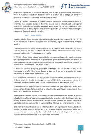 Perfiles Profesionales más demandados de la                                              
Industria de Contenidos Digitales en España 2012 – 2017 


dispositivos  digitales  en  la  publicidad  exterior,  que  ofrecen  la  posibilidad  de  interactuar  a 
través  de  la  conexión  desde  un  dispositivo  móvil  o  la  lectura  de  un  código  QR,  aportando 
contenidos de calidad e información de una manera sencilla. 

El móvil se convierte también en un soporte de publicidad imprescindible, donde el banner es 
el  formato  más  utilizado,  aunque  la  tendencia  apunta  hacia  la  interactividad  para  llegar  al 
usuario con contenidos enriquecidos, ya sea vía web o aplicación. Las empresas buscan así la 
brand experience, es decir, implicar al usuario en la publicidad y la marca, donde alcanza gran 
importancia el papel de las redes sociales. 

                             5.2.7. Social Content 

Las redes sociales siguen sumando millones de usuarios, superándose en enero de 2012 el 75% 
de  los  internautas  en  España  que  usan  estas  plataformas,  según  el  Observatorio  de  Redes 
Sociales.  

España se considera el quinto país en cuanto al uso de de estas redes, superando a Francia y 
Alemania. Según la red social Facebook, esta ha superado los 800 millones de usuarios en todo 
el mundo, de los cuales 15 millones están en España.  

En EE. UU. y Reino Unido, más de la mitad de los internautas utilizan redes sociales, mientras 
que Japón se posiciona como uno de los países en los que más se manejan las plataformas de 
usuarios que generan contenidos. Entre los españoles, la participación activa en el conjunto de 
actividades se convierte en la característica clave. 

La  media  de  usuarios  europeos  que  suben  contenidos  a  la  Red  alcanzó  al  22%  de  los 
internautas  en  el  año  2010,  siendo  España  el  país  en  el  que  se  ha  producido  un  mayor 
crecimiento en esta actividad desde el año 2008. 

Cada vez son más empresas las que incluyen en su departamento de marketing una estrategia 
de  Social  Media.  En  Estados  Unidos,  por  ejemplo,  el  73%  de  las  empresas  con  más  de  100 
empleados hicieron uso de las redes sociales como elemento de marketing en 201161.  

El  fenómeno  de  las  redes  sociales  ha  coincidido  con  otro  de  gran  importancia,  como  es  la 
banda ancha móvil; por lo tanto, ambos se retroalimentan y  configuran  un  binomio de éxito 
dentro de la Sociedad de la Información. 

Para monetizar las redes sociales, actualmente la publicidad es el principal modelo de negocio 
utilizado. De esta forma, los anunciantes pueden incluir anuncios en los distintos servicios que 
ofrecen  las  redes  sociales  a  sus  usuarios.  El  valor  añadido  proviene  del  número  de  usuarios 
registrados en la red, su capacidad de segmentación y el tiempo que emplean dentro de ellas.  

Otro  modelo  interesante  es  el  que  se  está  implantando  en  la  principal  red  social,  Facebook, 
llamado  Facebook  Credits  y  lanzado  en  2010  con  el  fin  de  crear  una  moneda  virtual  para 
transacciones  económicas  dentro  de  la  red.    Se  trata  de  una  estrategia  similar  al  modelo 
freemium, comúnmente utilizado en la industria del videojuego. 


                                                            
61
      Informe de la Industria de Contenidos digitales. AMETIC, 2011. 

Profesionales TIC 2011                                                                                37 
 