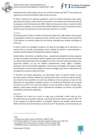 Perfiles Profesionales más demandados de la                                                   
Industria de Contenidos Digitales en España 2012 – 2017 


elevado hasta los 2.401,4 millones de euros en el último trimestre de 201166. Esta evolución ha 
supuesto un aumento del 510,6% en algo más de cinco años. 

En  2010,  el  42,9%  de  las  empresas  españolas67  usaron  el  comercio  electrónico  para  realizar 
operaciones de compra o venta online. El crecimiento en las compras por Internet por parte de 
las empresas creció mínimamente de 2009 a 2010, mientras que las ventas a través de la Red 
permanecieron estables, con una penetración del 8%. Destacar que son las empresas de mayor 
tamaño las que más cuentan con servicios de venta electrónica: un 63,5%.  

eTurismo 
El turismo generó en 2011 en la Red un volumen de negocio de 1.288 millones de euros para 
los operadores turísticos y las agencias de viaje, mientras que el transporte aéreo alcanzó los 
1.150  millones  y  el  terrestre  superó  los  542  millones  (mercados  que  también  contribuyen  al 
eTurismo). 

El  sector  turístico  ha  conseguido  incorporar  con  éxito  las  tecnologías  de  la  información  y  la 
comunicación  al  mercado,  desarrollando  nuevos  modelos  de  gestión  y  comercialización,  y 
creando contenido digital con el objetivo de mejorar el negocio.  

Desde hoteles, restaurantes, compañías aéreas…, pasando por operadores turísticos, agencias 
de viaje y los propios consumidores: todos los agentes de la cadena de valor del turismo tienen 
una oportunidad de participar de forma digital en el sector. Así, tanto empresas privadas como 
organismos  públicos  –ya  sea  con  modelos  completamente  online,  offline  o  híbridos– 
demandan cada vez más perfiles adaptados a estas nuevas necesidades, que tengan amplios 
conocimientos en turismo pero también en nuevas tecnologías, para llevar a cabo parte de la 
estrategia de la empresa a través de la Red.  

El  eTurismo  crea  desde  aplicaciones  con  información  sobre  un  destino  turístico  (o  que 
permiten comprar entradas y billetes por Internet), hasta visitas virtuales de lugares remotos. 
Así, Internet se ha convertido en el canal más utilizado a la hora de planear un viaje y el más 
fiable  para  los  consumidores  españoles;  gracias  a  la  cantidad  de  información  que  se  puede 
encontrar  en  la  red68,  es  el canal  más  utilizado  a  la  hora  de  decidir  a  dónde  y cuándo  viajar. 
Además,  la  Red  aporta  ventajas  como  la  velocidad  de  resultados,  las  ofertas  o  las  grandes 
cantidades de información disponibles. 

Educación 
La  Educación  en  la  Red  es  un  sector  en  auge,  que  se  demanda  y  oferta  cada  vez  más, 
principalmente por las grandes empresas, cuya oferta formativa online ya supera el 20%69. En 
lo  que  respecta  a  los  agentes  públicos,  la  Fundación  Tripartita,  por  ejemplo,  ofertó  durante 
2010 el 27,4% de las horas formativas a través de la red70. No obstante, el eLearning tiene una 




                                                            
66
    Ibíd. 
67
    Empresas que realizan comercio electrónico. AMETIC, 2010. 
68
    III Estudio de Hábitos de Turismo e Internet en España. Easyviajar.com y GfK, 2011. 
69
    El estado del arte de la Formación en España. Fundación Élogos, 2009. 
70
    MEMORIA Fundación Tripartita para la Formación en el Empleo, 2010. 

Profesionales TIC 2011                                                                                     39 
 