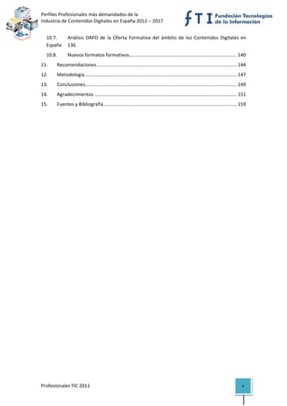 Perfiles Profesionales más demandados de la                                                                           
Industria de Contenidos Digitales en España 2012 – 2017 


    10.7.   Análisis  DAFO  de  la  Oferta  Formativa  del  ámbito  de  los  Contenidos  Digitales  en 
    España  136 
    10.8.       Nuevos formatos formativos  ................................................................................ 140 
                                          .
11.      Recomendaciones ......................................................................................................... 144 
12.      Metodología .................................................................................................................. 147 
13.      Conclusiones.................................................................................................................. 149 
14.      Agradecimientos ........................................................................................................... 151 
15.      Fuentes y Bibliografía .................................................................................................... 159 
 

                                              




Profesionales TIC 2011                                                                                                                  4 
 