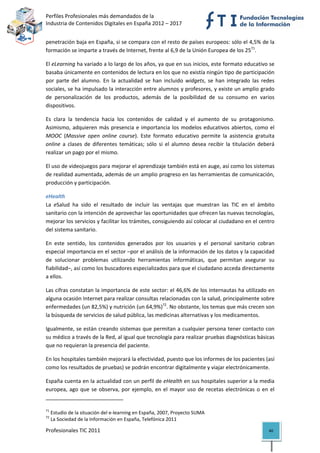 Perfiles Profesionales más demandados de la                                                
Industria de Contenidos Digitales en España 2012 – 2017 


penetración baja en España, si se compara con el resto de países europeos: sólo el 4,5% de la 
formación se imparte a través de Internet, frente al 6,9 de la Unión Europea de los 2571. 

El eLearning ha variado a lo largo de los años, ya que en sus inicios, este formato educativo se 
basaba únicamente en contenidos de lectura en los que no existía ningún tipo de participación 
por  parte  del  alumno.  En  la  actualidad  se  han  incluido  widgets,  se  han  integrado  las  redes 
sociales, se ha impulsado la interacción entre alumnos y profesores, y existe un amplio grado 
de  personalización  de  los  productos,  además  de  la  posibilidad  de  su  consumo  en  varios 
dispositivos.  

Es  clara  la  tendencia  hacia  los  contenidos  de  calidad  y  el  aumento  de  su  protagonismo. 
Asimismo,  adquieren  más  presencia  e  importancia  los  modelos  educativos  abiertos,  como  el 
MOOC  (Massive  open  online  course).  Este  formato  educativo  permite  la  asistencia  gratuita 
online  a  clases  de  diferentes  temáticas;  sólo  si  el  alumno  desea  recibir  la  titulación  deberá 
realizar un pago por el mismo.  

El uso de videojuegos para mejorar el aprendizaje también está en auge, así como los sistemas 
de realidad aumentada, además de un amplio progreso en las herramientas de comunicación, 
producción y participación.  

eHealth 
La  eSalud  ha  sido  el  resultado  de  incluir  las  ventajas  que  muestran  las  TIC  en  el  ámbito 
sanitario con la intención de aprovechar las oportunidades que ofrecen las nuevas tecnologías, 
mejorar los servicios y facilitar los trámites, consiguiendo así colocar al ciudadano en el centro 
del sistema sanitario.  

En  este  sentido,  los  contenidos  generados  por  los  usuarios  y  el  personal  sanitario  cobran 
especial importancia en el sector –por el análisis de la información de los datos y la capacidad 
de  solucionar  problemas  utilizando  herramientas  informáticas,  que  permitan  asegurar  su 
fiabilidad–, así como los buscadores especializados para que el ciudadano acceda directamente 
a ellos.  

Las cifras constatan la importancia de este sector: el 46,6% de los internautas ha utilizado en 
alguna ocasión Internet para realizar consultas relacionadas con la salud, principalmente sobre 
enfermedades (un 82,5%) y nutrición (un 64,9%)72. No obstante, los temas que más crecen son 
la búsqueda de servicios de salud pública, las medicinas alternativas y los medicamentos. 

Igualmente, se están creando sistemas que permitan a cualquier persona tener contacto con 
su médico a través de la Red, al igual que tecnología para realizar pruebas diagnósticas básicas 
que no requieran la presencia del paciente.  

En los hospitales también mejorará la efectividad, puesto que los informes de los pacientes (así 
como los resultados de pruebas) se podrán encontrar digitalmente y viajar electrónicamente.  

España cuenta en la actualidad con un perfil de eHealth en sus hospitales superior a la media 
europea,  ago  que  se  observa,  por  ejemplo,  en  el  mayor  uso  de  recetas  electrónicas  o  en  el 
                                                            
71
      Estudio de la situación del e‐learning en España, 2007, Proyecto SUMA 
72
      La Sociedad de la Información en España, Telefónica 2011 

Profesionales TIC 2011                                                                                  40 
 