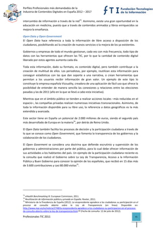 Perfiles Profesionales más demandados de la                                                         
Industria de Contenidos Digitales en España 2012 – 2017 


intercambio de información a través de la red73. Asimismo, existe una gran oportunidad en la 
educación en medicina, puesto que a través de contenidos animados y libros enriquecidos se 
mejora la enseñanza. 

Open Data y Open Government 
El  Open  Data  hace  referencia  a  toda  la  información  de  libre  acceso  a  disposición  de  los 
ciudadanos, posibilitando así la creación de nuevos servicios o la mejora de los ya existentes.  

Gobiernos y empresas de todo el mundo gestionan, cada vez con más frecuencia, todo tipo de 
datos  con  las  herramientas  que  ofrecen  las  TIC,  por  lo  que  la  cantidad  de  contenido  digital 
liberado por estos agentes aumenta cada día.  

Toda  esta  información,  dado  su  formato,  es  contenido  digital,  pero  también  contribuye  a  la 
creación  de  multitud  de  ellos.  Los  periodistas,  por  ejemplo,  reutilizan  esta  información  para 
conseguir  estadísticas  con  las  que  dan  soporte  a  una  narrativa,  o  crean  herramientas  que 
permitan  a  los  usuarios  recibir  información  de  gran  valor.  Un  ejemplo  de  este  tipo  lo 
constituye la empresa española Vizzuality, creadora de una aplicación de fácil uso que ofrece la 
posibilidad  de  entender  de  manera  sencilla  las  conexiones  y  relaciones  entre  las  elecciones 
pasadas y las de 2011 (año en la que se llevó a cabo esta iniciativa). 

Mientras que en el ámbito público se tienden a realizar acciones locales –más reducidas en el 
espacio–, las compañías privadas realizan numerosas iniciativas transnacionales. Asimismo, de 
toda  la  información  disponible  para  su  libre  uso,  la  referencia  a  datos  geográficos  es  la  más 
extendida y avanzada.  

Este sector tiene en España un potencial de 2.000 millones de euros, siendo el segundo país 
más desarrollado de Europa en la materia74, por detrás de Reino Unido. 

El Open Data también facilita los procesos de decisión y la participación ciudadana a través de 
lo que se conoce como Open Government, que fomenta la transparencia de los gobiernos y la 
colaboración de los ciudadanos.  

El  Open  Goverment  se  considera  una  doctrina  que  defiende  escrutinio  y  supervisión  de  los 
gobiernos y administraciones por parte del público, para lo cual debe ofrecer información de 
sus actividades a los habitantes del país. Un ejemplo de la participación ciudadana reciente es 
la  consulta  que  realizó  el  Gobierno  sobre  La  Ley  de  Transparencia,  Acceso  a  la  Información 
Pública y Buen Gobierno para conocer la opinión de los españoles, que recibió en 15 días más 
de 3.600 contribuciones y casi 80.000 visitas75. 




                                                            
73
    eHealth Benchmarking III. European Commision, 2011. 
74
    Reutilización de información pública y privada en España. Rooter, 2011. 
75
    Ministerio de la Presidencia de España (2012). La vicepresidenta agradece a los ciudadanos su participación en el 
proceso  de  consulta  abierto  sobre  la  Ley  de  Transparencia  (en  línea).  Disponible  en: 
http://www.mpr.es/es/noticia/2748/la‐vicepresidenta‐agradece‐a‐los‐ciudadanos‐su‐participacion‐en‐el‐proceso‐
de‐consulta‐abierto‐sobre‐la‐ley‐de‐transparencia.html.ºº (Fecha de consulta: 12 de julio de 2012). 

Profesionales TIC 2011                                                                                            41 
 