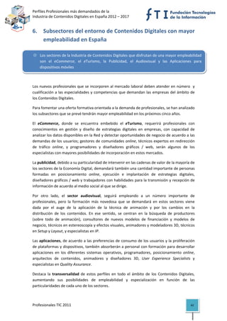 Perfiles Profesionales más demandados de la                                              
Industria de Contenidos Digitales en España 2012 – 2017 


6. Subsectores del entorno de Contenidos Digitales con mayor 
   empleabilidad en España 

    Los sectores de la Industria de Contenidos Digitales que disfrutan de una mayor empleabilidad 
    son  el  eCommerce,  el  eTurismo,  la  Publicidad,  el  Audiovisual  y  las  Aplicaciones  para 
    dispositivos móviles 

 

Los nuevos profesionales que se incorporen al mercado laboral deben atender en número  y 
cualificación  a  las  especialidades  y  competencias  que  demandan  las  empresas  del  ámbito  de 
los Contenidos Digitales. 

Para fomentar una oferta formativa orientada a la demanda de profesionales, se han analizado 
los subsectores que se prevé tendrán mayor empleabilidad en los próximos cinco años.  

El  eCommerce,  donde  se  encuentra  embebido  el  eTurismo,  requerirá  profesionales  con 
conocimientos  en  gestión  y  diseño  de  estrategias  digitales  en  empresas,  con  capacidad  de 
analizar los datos disponibles en la Red y detectar oportunidades de negocio de acuerdo a las 
demandas de los usuarios; gestores de comunidades online, técnicos expertos en redirección 
de  tráfico  online,  y  programadores  y  diseñadores  gráficos  /  web,  serán  algunos  de  los 
especialistas con mayores posibilidades de incorporación en estos mercados. 

La publicidad, debido a su particularidad de intervenir en las cadenas de valor de la mayoría de 
los sectores de la Economía Digital, demandará también una cantidad importante de personas 
formadas  en  posicionamiento  online,  ejecución  e  implantación  de  estrategias  digitales, 
diseñadores gráficos / web y trabajadores con habilidades para la transmisión y recepción de 
información de acuerdo al medio social al que se dirige.  

Por  otro  lado,  el  sector  audiovisual,  seguirá  empleando  a  un  número  importante  de 
profesionales,  pero  la  formación  más  novedosa  que  se  demandará  en  estos  sectores  viene 
dada  por  el  auge  de  la  aplicación  de  la  técnica  de  animación  y  por  los  cambios  en  la 
distribución  de  los  contenidos.  En  ese  sentido,  se  centran  en  la  búsqueda  de  productores 
(sobre  todo  de  animación),  consultores  de  nuevos  modelos  de  financiación  y  modelos  de 
negocio, técnicos en estereoscopía y efectos visuales, animadores y modeladores 3D, técnicos 
en Setup y Layout, y especialistas en IP. 

Las aplicaciones, de acuerdo a las preferencias de consumo de los usuarios y la proliferación 
de plataformas y dispositivos, también absorberán a personal con formación para desarrollar 
aplicaciones  en  los  diferentes  sistemas  operativos,  programadores,  posicionamiento  online, 
arquitectos  de  contenidos,  animadores  y  diseñadores  3D,  User  Experience  Specialists  y 
especialistas en Quality Assurance. 

Destaca  la  transversalidad  de  estos  perfiles  en  todo  el  ámbito  de  los  Contenidos  Digitales, 
aumentando  sus  posibilidades  de  empleabilidad  y  especialización  en  función  de  las 
particularidades de cada uno de los sectores. 



Profesionales TIC 2011                                                                               42 
 