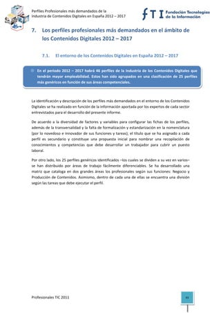 Perfiles Profesionales más demandados de la                                                  
Industria de Contenidos Digitales en España 2012 – 2017 


7. Los perfiles profesionales más demandados en el ámbito de 
   los Contenidos Digitales 2012 – 2017 
 

       7.1.     El entorno de los Contenidos Digitales en España 2012 – 2017 


    En  el  periodo  2012  –  2017  habrá  46  perfiles  de  la  Industria  de  los  Contenidos  Digitales  que 
    tendrán  mayor  empleabilidad.  Estos  han  sido  agrupados  en  una  clasificación  de  25  perfiles 
    más genéricos en función de sus áreas competenciales. 

 

La identificación y descripción de los perfiles más demandados en el entorno de los Contenidos 
Digitales se ha realizado en función de la información aportada por los expertos de cada sector 
entrevistados para el desarrollo del presente informe. 

De  acuerdo  a  la  diversidad  de  factores  y  variables  para  configurar  las  fichas  de  los  perfiles, 
además de la transversalidad y la falta de formalización y estandarización en la nomenclatura 
(por lo novedoso e innovador de sus funciones y tareas), el título que se ha asignado a cada 
perfil  es  secundario  y  constituye  una  propuesta  inicial  para  nombrar  una  recopilación  de 
conocimientos  y  competencias  que  debe  desarrollar  un  trabajador  para  cubrir  un  puesto 
laboral. 

Por otro lado, los 25 perfiles genéricos identificados –los cuales se dividen a su vez en varios– 
se  han  distribuido  por  áreas  de  trabajo  fácilmente  diferenciables.  Se  ha  desarrollado  una 
matriz  que  cataloga  en  dos  grandes  áreas  los  profesionales  según  sus  funciones:  Negocio  y 
Producción  de  Contenidos.  Asimismo,  dentro  de  cada  una  de  ellas  se  encuentra  una  división 
según las tareas que debe ejecutar el perfil. 

                                      




Profesionales TIC 2011                                                                                    43 
 