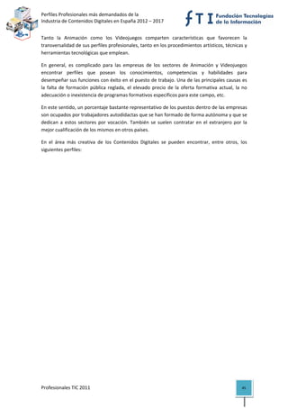 Perfiles Profesionales más demandados de la                                                
Industria de Contenidos Digitales en España 2012 – 2017 


Tanto  la  Animación  como  los  Videojuegos  comparten  características  que  favorecen  la 
transversalidad de sus perfiles profesionales, tanto en los procedimientos artísticos, técnicas y 
herramientas tecnológicas que emplean. 

En  general,  es  complicado  para  las  empresas  de  los  sectores  de  Animación  y  Videojuegos 
encontrar  perfiles  que  posean  los  conocimientos,  competencias  y  habilidades  para 
desempeñar sus funciones con éxito en el puesto de trabajo. Una de las principales causas es  
la  falta  de  formación  pública  reglada,  el  elevado  precio  de  la  oferta  formativa  actual,  la  no 
adecuación o inexistencia de programas formativos específicos para este campo, etc. 

En este sentido, un porcentaje bastante representativo de los puestos dentro de las empresas 
son ocupados por trabajadores autodidactas que se han formado de forma autónoma y que se 
dedican  a  estos  sectores  por  vocación.  También  se  suelen  contratar  en  el  extranjero  por  la 
mejor cualificación de los mismos en otros países. 

En  el  área  más  creativa  de  los  Contenidos  Digitales  se  pueden  encontrar,  entre  otros,  los 
siguientes perfiles: 

                                     




Profesionales TIC 2011                                                                                   45 
 