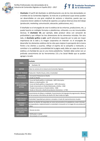Perfiles Profesionales más demandados de la                                                    
Industria de Contenidos Digitales en España 2012 – 2017 


        Diseñador: El perfil del diseñador es definitivamente uno de los más demandados en 
        el ámbito de los Contenidos Digitales. Se trata de un profesional cuyas tareas pueden 
        ser  desarrolladas  en  una  gran  amplitud  de  sectores  e  industrias,  puesto  que  sus 
        creaciones tienen cabida en multitud de soportes y se aplican diversas áreas de trabajo 
        (producción, marketing, comunicación, educación, publicaciones, etc.).  

        El diseñador es el encargado de crear la estética de los entornos, producciones, etc., y 
        puede hacerlo en múltiples formatos o plataformas, utilizando a su vez innumerables 
        técnicas.  El  diseñador  3D,  por  ejemplo,  debe  producir  obras  con  sensación  de 
        profundidad  y  que  reflejen  las  tres  dimensiones  de  los  elementos  incluidos.  Por  otro 
        lado,  el  diseñador  gráfico  o  web  –perfil  altamente  requerido  por  la  cada  vez  mayor 
        importancia  de  la  web  y  la  imagen  corporativa  en  Internet–  es  el  encargado  de 
        desarrollar los elementos estéticos de los sites para mejorar la percepción de la marca 
        frente  a  los  clientes  y  usuarios,  reflejar  el  espíritu  de  la  compañía  o  institución,  y 
        contribuir a la usabilidad y accesibilidad de la página web; debe ser capaz de aunar la 
        estética y la facilidad de uso en una misma plataforma. También debe contar con un 
        profundo  conocimiento  de  las  herramientas  2.0  y  los  Social  Media  que  se  puedan 
        agregar a la web. 

                     Diseñador
      PERFIL
                             Diseñador 3D

      SECTOR         Todos los sectores de la Industria de Contenidos Digitales

 ÁREA DE TRABAJO Producción / Diseño Visual, y Arte y Creatividad
    FORMACIÓN         ‐ Formación Profesional en Diseño
   RELACIONADA        ‐ Grado en Diseño
                   ‐ Curso de Diseño gráfico y multimedia ‐ AZPE Informatica
                   ‐ Máster en diseño gráfico ‐ CEI
OFERTA FORMATIVA 
                   ‐ Curso de Diseño gráfico y maquetación ‐ AZPE Informatica
  DE REFERENCIA 
                   ‐ Grado Universitario en Diseño Multimedia y Gráfico ‐ ESNE
     ACTUAL
                   ‐ Titulado Universitario en Diseño Gráfico ‐ ESNE
                   ‐ Grado en Dirección y diseño de productos interactivos ‐ U‐TAD

     OTROS           Conocimientos de dibujo y modelado; Conocimientos de lenguajes de programación; Manejo 
  CONOCIMIENTOS      de herramientas informáticas de diseño 3D; Nivel medio de inglés.
 COMPETENCIAS Y 
                  Creatividad; Capacidad para plasmar conceptos a través de representaciones visuales.
   HABILIDADES
                  Realizar los diseños 3D requeridos así como estructurarlos en la plataforma, canal o formato 
   FUNCIONES Y 
                  correspondiente, implementando la creatividad e innovación en la imagen de una producción 
     TAREAS
                  u obra.
 RELACIONES CON 
 OTROS PUESTOS O   ‐ Director de Arte
     PERFILES
                   ‐ Perfil junior  o senior 
  EMPLEABILIDAD
                   ‐ Demandado en la actualidad                                                                  




Profesionales TIC 2011                                                                                       46 
 