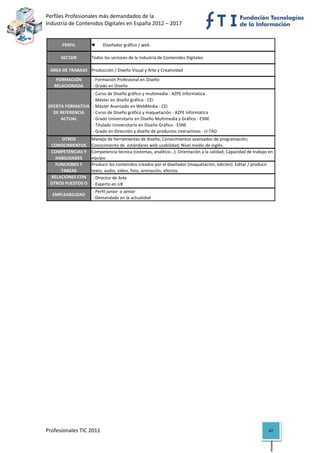Perfiles Profesionales más demandados de la                                                          
Industria de Contenidos Digitales en España 2012 – 2017 


          PERFIL                 Diseñador gráfico / web

          SECTOR         Todos los sectores de la Industria de Contenidos Digitales

     ÁREA DE TRABAJO Producción / Diseño Visual y Arte y Creatividad
       FORMACIÓN          ‐ Formación Profesional en Diseño
      RELACIONADA         ‐ Grado en Diseño
                       ‐ Curso de Diseño gráfico y multimedia ‐ AZPE Informatica
                       ‐ Máster en diseño gráfico ‐ CEI
    OFERTA FORMATIVA   ‐ Máster Avanzado en WebMedia ‐ CEI
      DE REFERENCIA   ‐ Curso de Diseño gráfico y maquetación ‐ AZPE Informatica
         ACTUAL        ‐ Grado Universitario en Diseño Multimedia y Gráfico ‐ ESNE
                       ‐ Titulado Universitario en Diseño Gráfico ‐ ESNE
                       ‐ Grado en Dirección y diseño de productos interactivos ‐ U‐TAD
         OTROS           Manejo de herramientas de diseño; Conocimientos avanzados de programación; 
     CONOCIMIENTOS       Conocimiento de  estándares web usabilidad; Nivel medio de inglés.
     COMPETENCIAS Y      Competencia técnica (sistemas, analítico…); Orientación a la calidad; Capacidad de trabajo en 
       HABILIDADES       equipo.
       FUNCIONES Y       Producir los contenidos creados por el diseñador (maquetación, edición). Editar / producir 
         TAREAS          texto, audio, vídeo, foto, animación, efectos.
     RELACIONES CON       ‐ Director de Arte
     OTROS PUESTOS O      ‐ Experto en UX
                          ‐ Perfil junior  o senior
      EMPLEABILIDAD
                          ‐ Demandado en la actualidad                                                                     

                                           




Profesionales TIC 2011                                                                                              47 
 