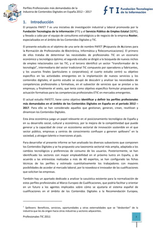 Perfiles Profesionales más demandados de la                                                   
Industria de Contenidos Digitales en España 2012 – 2017 


1. Introducción 
El  proyecto  PAFET  7  es  una  iniciativa  de  investigación  industrial  y  laboral  promovida  por  la 
Fundación Tecnologías de la Información (FTI) y el Servicio Público de Empleo Estatal (SEPE), 
y llevada a cabo por el equipo de consultores estratégicos y de negocio de la empresa Rooter, 
especializados en el ámbito de los Contenidos Digitales y TIC. 

El presente estudio es el séptimo de una serie de nombre PAFET (Propuesta de Acciones para 
la  Formación  de  Profesionales  de  Electrónica,  Informática  y  Telecomunicaciones).  El  primero 
de  ellos  trataba  de  determinar  las  necesidades  de  profesionales  TIC  en  un  escenario 
económico y tecnológico óptimo; el segundo estudio se dirigió a la búsqueda de nuevos nichos 
de  empleo  relacionados  con  las  TIC,  y  el  tercero  identificó  un  sector  “transformador  de  la 
tecnología”, intermediario del sector tradicional TIC compuesto por operadores y fabricantes, 
y  los  usuarios  finales  (particulares  o  corporativos);  el  cuarto  estudio  centró  su  objetivo 
específico  en  las  actividades  emergentes  en  la  implantación  de  nuevos  servicios  y  los 
contenidos  digitales;  el  quinto  estudio  se  ocupó  de  descubrir  y  analizar  las  necesidades  de 
competencias  profesionales  y  formativas,  en  el  subsector  de  servicios  que  se  prestan  a  las 
empresas;  y  finalmente  el  sexto,  que  tenía  como  objetivo  específico  formular  propuestas  de 
actuación formativas para las competencias profesionales ETIC en mercados emergentes. 

El  actual  estudio  PAFET7,  tiene  como  objetivo  identificar  y  definir  los  perfiles  profesionales 
más demandados en el ámbito de los Contenidos Digitales en España en el periodo 2012 –
2017.  Para  ello  se  han  considerado  aquellos  que  gestionan,  generan,  crean,  reutilizan  y 
dinamizan los Contenidos Digitales. 

Esta área económica juega un papel relevante en el posicionamiento tecnológico de España y 
en  su  desarrollo  social,  cultural  y  económico,  por  la  mejora  de  la  competitividad  que  puede 
generar  y  la  capacidad  de  crear  un  ecosistema  sectorial  de  innovación  sostenible  en  el  que 
sector  público,  empresas  y  centros  de  conocimiento  confluyan  y  generen  spillovers1  en  la 
sociedad, y atraigan talento e inversiones al país. 

Para desarrollar el presente informe se han analizado los diversos subsectores que componen 
los Contenidos Digitales y se ha propuesto una taxonomía sectorial más amplia, adaptada a los 
cambios  tecnológicos  y  preferencias  de  consumo  de  los  usuarios.  Posteriormente,  se  han 
identificado  los  sectores  con  mayor  empleabillidad  en  el  próximo  lustro  en  España,  y  de 
acuerdo  a  las  entrevistas  realizadas  a  más  de  40  expertos,  se  han  configurado  las  fichas 
técnicas  de  los  perfiles  y  estimado  cuantitativamente  los  trabajadores  con  mayores 
posibilidades de acceder al mercado laboral, por lo novedoso e innovador de las cualificaciones 
que solicitan las empresas.  

También hay un apartado dedicado a analizar la casuística existente para la normalización de 
estos perfiles profesionales al Marco Europeo de Cualificaciones, que podría facilitar y orientar 
en  un  futuro  a  los  agentes  implicados  sobre  cómo  se  ajustaría  el  sistema  español  de 
cualificaciones  en  el  ámbito  de  los  Contenidos  Digitales  a  la  Recomendación  Europea, 


                                                            
1
   Spillovers:  Beneficios,  servicios,  oportunidades  y  otras  externalidades  que  se  “desbordan”  de  la 
industria que les da origen hacia otras industrias y sectores adyacentes. 

Profesionales TIC 2011                                                                                      5 
 