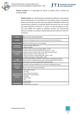 Perfiles Profesionales más demandados de la                                                         
    Industria de Contenidos Digitales en España 2012 – 2017 


                Director  Creativo:  Es  el  responsable  de  diseñar  la  estética  visual  y  artística  del 
                contenido digital. 
 

                    o    Director de Arte: Es el perfil directivo encargado de establecer la línea estética 
                         que se implementará en la producción de una empresa. Existe una demanda 
                         patente de este tipo de perfiles puesto que aglutina habilidades artísticas con 
                         conocimientos en gestión, en ocasiones difíciles de encontrar por ser un perfil 
                         que  posee  destrezas  en  forma  de  T  –es  decir,  no  sólo  son  expertos  en  arte, 
                         sino  que  también  son  capaces  de  gestionar  recursos  con  conocimientos 
                         diversos y trasladar a su equipo el impacto potencial que tendrán sus tareas en 
                         la empresa.  

              PERFIL        Director de Arte / Lead Technical Artist

              SECTOR        Audiovisual, Videojuegos, Aplicaciones para dispositivos móviles, Publicaciones

         ÁREA DE TRABAJO Producción / Diseño Visual, y Arte y Creatividad
           FORMACIÓN         ‐ Grado en Diseño o Bellas Artes
          RELACIONADA        ‐ Máster en Diseño
                           ‐ Grado en Diseño visual de contenidos digitales ‐ U‐TAD
                           ‐ Grado en Dirección y diseño de productos interactivos ‐ U‐TAD
        OFERTA FORMATIVA 
                           ‐ Grado en Diseño. Mención: gráfico ‐ Universidad Europea de Madrid
          DE REFERENCIA 
                           ‐ Máster Avanzado en Diseño y Multimedia ‐ CEI
             ACTUAL
                           ‐ Grado Universitario en Diseño Multimedia y Gráfico ‐ ESNE
                           ‐ Titulado Universitario en Diseño Gráfico ‐ ESNE
                            Conocimientos de dibujo y modelado; Conocimientos en estrategias de mercado; 
            OTROS 
                            Conocimientos en conductas del consumidor y opinión pública; Conocimientos en 
         CONOCIMIENTOS
                            comunicación y nuevas tecnologías; Nivel avanzado de inglés.
        COMPETENCIAS Y 
                         Creatividad; Liderazgo; Habilidades de comunicación; Habilidades persuasivas.
          HABILIDADES
          FUNCIONES Y 
                         Marcar la línea estética del contenido digital.
            TAREAS
                          ‐ Responsable de ventas
                          ‐ Animador
                          ‐ Desarrollador de personajes
        RELACIONES CON 
                          ‐ Lighting and Compositing Artist
        OTROS PUESTOS O 
                          ‐ Diseñador
            PERFILES
                          ‐ Game Designer
                          ‐ VFX
                          ‐ Técnico Layout
                          ‐ Perfil directivo
         EMPLEABILIDAD
                          ‐ Demandado en la actualidad                                                               

                                             




    Profesionales TIC 2011                                                                                    54 
 