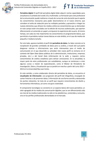 Perfiles Profesionales más demandados de la                                              
Industria de Contenidos Digitales en España 2012 – 2017 


       Periodista digital: El perfil del periodista digital debe adquirir ciertas capacidades para 
       actualizarse al contexto de la web 2.0 y multimedia. La formación para este profesional 
       de la comunicación puede realizarse a través de cursos de corta duración que le aporte 
       los  conocimientos  necesarios  para  poder  desenvolverse  en  el  nuevo  entorno,  que 
       considere el estilo de redacción para las múltiples pantallas y aproveche e integre los 
       nuevos elementos que ofrecen los medios online.Los conocimientos que se demandan 
       en este campo están vinculados con la edición de recursos audiovisuales, que aportan 
       diferenciación al contenido en papel y enriquecen la experiencia del usuario. Al mismo 
       tiempo, son cada vez más importantes los conocimientos en programación básica, que 
       permitirán al periodista realizar tareas básicas en este ámbito, en el caso de medios de 
       pequeño / mediano tamaño. 

       Por otro lado, aparece también el perfil del periodista de datos. Su labor consiste en la 
       recopilación  de  grandes  cantidades  de  datos  para  su  análisis,  a  través  del  cual  podrá 
       desgranar  noticias  e  informaciones  que  serán  interesantes  para  el  medio  de 
       comunicación  en  el  que  desarrolle  su  actividad.  Este  nuevo  perfil  se  enmarca  en  el 
       contexto del Open Data (datos públicos de la administración, instituciones, empresas 
       privadas,  etc.)  y  del  Social  Data  (información  de  la  eed),  y  requiere  ciertos 
       conocimientos  de  análisis  estadístico  para  extraer  conclusiones.  En  la  actualidad,  la 
       mayor  parte  de  estos  profesionales  son  autodidactas,  aunque  se  comienzan  a  crear 
       algunos  cursos  o  máster  de  especialización,  como  el  Máster  de  Periodismo  de 
       Investigación, Datos y Visualización que se pondrá en marcha a partir del curso 2012 –
       2013 en la Universidad Rey Juan Carlos. 

       En  este sentido, y como  colaborador directo  del  periodista de  datos, se encuentra el 
       visualizador  de  información:  una  progresión  del  perfil  del  infografista,  encargado  de 
       contar historias o de presentar datos / información de una forma sencilla y destacando 
       los  puntos  relevantes.  Se  trata  de  un  perfil  que  requiere  conocimientos  de  diseño  y 
       herramientas informáticas, así como una gran creatividad.  

       El componente tecnológico se convierte en un aspecto básico del nuevo periodista; un 
       valor agregado de los medios de comunicación digitales, que se van diferenciando cada 
       vez más de los medios tradicionales no sólo en las plataformas, contenidos y consumo, 
       sino en los perfiles profesionales demandados en el mercado. 




Profesionales TIC 2011                                                                                55 
 