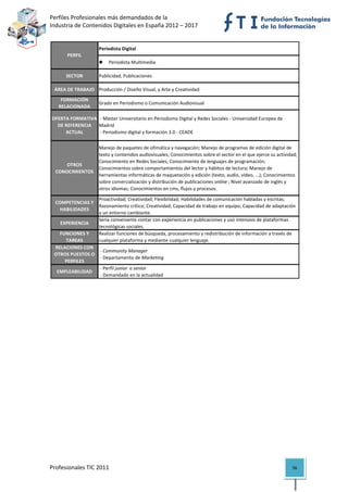 Perfiles Profesionales más demandados de la                                                       
Industria de Contenidos Digitales en España 2012 – 2017 


                     Periodista Digital
       PERFIL
                            Periodista Multimedia

      SECTOR         Publicidad, Publicaciones

 ÁREA DE TRABAJO Producción / Diseño Visual, y Arte y Creatividad
    FORMACIÓN 
                     Grado en Periodismo o Comunicación Audiovisual
   RELACIONADA

OFERTA FORMATIVA   ‐ Máster Universitario en Periodismo Digital y Redes Sociales ‐ Universidad Europea de 
  DE REFERENCIA  Madrid
     ACTUAL        ‐ Periodismo digital y formación 3.0 ‐ CEADE


                     Manejo de paquetes de ofimática y navegación; Manejo de programas de edición digital de 
                     texto y contenidos audiovisuales; Conocimientos sobre el sector en el que ejerce su actividad; 
                     Conocimiento en Redes Sociales; Conocimiento de lenguajes de programación; 
     OTROS 
                     Conocimientos sobre comportamientos del lector y hábitos de lectura; Manejo de 
  CONOCIMIENTOS
                     herramientas informáticas de maquetación y edición (texto, audio, vídeo, ...); Conocimientos 
                     sobre comercialización y distribución de publicaciones online ; Nivel avanzado de inglés y 
                     otros idiomas; Conocimientos en cms, flujos y procesos.

                  Proactividad; Creatividad; Flexibilidad; Habilidades de comunicación habladas y escritas; 
 COMPETENCIAS Y 
                  Razonamiento crítico; Creatividad; Capacidad de trabajo en equipo; Capacidad de adaptación 
   HABILIDADES
                  a un entorno cambiante.
                  Sería conveniente contar con experiencia en publicaciones y uso intensivo de plataformas 
   EXPERIENCIA
                  tecnológicas sociales.
   FUNCIONES Y    Realizar funciones de búsqueda, procesamiento y redistribución de información a través de 
     TAREAS       cualquier plataforma y mediante cualquier lenguaje.
 RELACIONES CON 
                   ‐ Community Manager
 OTROS PUESTOS O 
                   ‐ Departamento de Marketing
     PERFILES
                   ‐ Perfil junior  o senior
  EMPLEABILIDAD
                   ‐ Demandado en la actualidad                                                                         




Profesionales TIC 2011                                                                                           56 
 