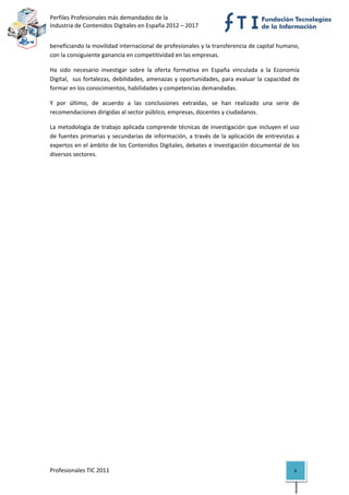 Perfiles Profesionales más demandados de la                                              
Industria de Contenidos Digitales en España 2012 – 2017 


beneficiando la movilidad internacional de profesionales y la transferencia de capital humano, 
con la consiguiente ganancia en competitividad en las empresas. 

Ha  sido  necesario  investigar  sobre  la  oferta  formativa  en  España  vinculada  a  la  Economía 
Digital,    sus  fortalezas,  debilidades,  amenazas  y  oportunidades,  para  evaluar  la  capacidad  de 
formar en los conocimientos, habilidades y competencias demandadas. 

Y  por  último,  de  acuerdo  a  las  conclusiones  extraídas,  se  han  realizado  una  serie  de 
recomendaciones dirigidas al sector público, empresas, docentes y ciudadanos. 

La metodología de trabajo aplicada comprende técnicas de investigación que incluyen el uso 
de fuentes primarias y secundarias de información, a través de la aplicación  de entrevistas a 
expertos en el ámbito de los Contenidos Digitales, debates e investigación documental de los 
diversos sectores. 

                                    




Profesionales TIC 2011                                                                                 6 
 