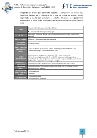 Perfiles Profesionales más demandados de la                                                          
Industria de Contenidos Digitales en España 2012 – 2017 


            Compositor  de  música  para  contenidos  digitales:  La  composición  de  música  para 
            contenidos  digitales  es,  a  diferencia  de  la  que  se  realiza  en  estudio,  música 
            programada  y  cuenta  con  estructuras  y  estrofas  diferentes.  Es  especialmente 
            importante en el sector de los videojuegos, por las características peculiares de estas 
            obras.  

                         Compositor de música para contenidos digitales
          PERFIL
                                 Compositor de música para videojuegos
                         Videojuegos, Animación, Música, Aplicaciones para dispositivos móviles, Publicaciones, 
          SECTOR
                         Publicidad
     ÁREA DE TRABAJO Producción / Diseño Visual, y Arte y Creatividad

       FORMACIÓN 
                         Formación musical
      RELACIONADA

    OFERTA FORMATIVA 
                       ‐ Curso de Técnicas de Producción, Mezcla, Mástering y Grabación Musical ‐ CICE
      DE REFERENCIA 
                       ‐ Máster en Sonología ‐ Universidad Pompeu Fabra
         ACTUAL

                         Conocimientos en composición y edición con MIDI y audio, entornos de 
        OTROS            síntesis, de control y de generación de sonido; Manejo de técnicas de grabación y 
     CONOCIMIENTOS       posproducción de audio, composición, instrumentación y orquestación; Conocimientos de 
                         diseño sonoro, composición para la imagen y arreglos.
     COMPETENCIAS Y 
                         Creatividad, Capacidad de observación y abstracción, Habilidades comunicativas.
       HABILIDADES
       FUNCIONES Y       Componer canciones adecuadas a la demanda del cliente para un contenido con una 
         TAREAS          concordancia con la temática.
     RELACIONES CON 
                          ‐ Director artístico
     OTROS PUESTOS O 
                          ‐ Guionista
         PERFILES
                          ‐ Perfil junior  o senior
      EMPLEABILIDAD
                          ‐ Demandado en la actualidad                                                                    

                                            




Profesionales TIC 2011                                                                                             60 
 