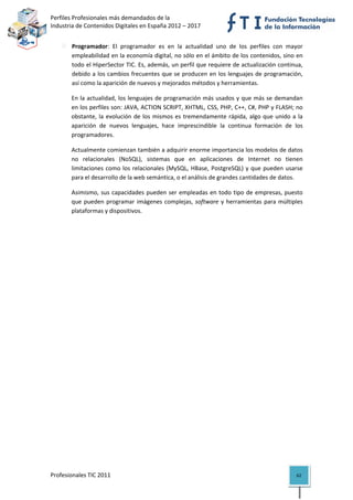 Perfiles Profesionales más demandados de la                                           
Industria de Contenidos Digitales en España 2012 – 2017 


       Programador:  El  programador  es  en  la  actualidad  uno  de  los  perfiles  con  mayor 
       empleabilidad en la economía digital, no sólo en el ámbito de los contenidos, sino en 
       todo el HiperSector TIC. Es, además, un perfil que requiere de actualización continua, 
       debido a los cambios frecuentes que se producen en los lenguajes de  programación, 
       así como la aparición de nuevos y mejorados métodos y herramientas.  

       En la actualidad, los lenguajes de programación más usados y que más se demandan 
       en los perfiles son: JAVA, ACTION SCRIPT, XHTML, CSS, PHP, C++, C#, PHP y FLASH; no 
       obstante,  la  evolución  de  los  mismos  es  tremendamente  rápida,  algo  que  unido  a  la 
       aparición  de  nuevos  lenguajes,  hace  imprescindible  la  continua  formación  de  los 
       programadores.  

       Actualmente comienzan también a adquirir enorme importancia los modelos de datos 
       no  relacionales  (NoSQL),  sistemas  que  en  aplicaciones  de  Internet  no  tienen 
       limitaciones  como  los  relacionales  (MySQL,  HBase,  PostgreSQL)  y  que  pueden  usarse 
       para el desarrollo de la web semántica, o el análisis de grandes cantidades de datos. 

       Asimismo,  sus  capacidades  pueden  ser  empleadas  en  todo  tipo  de  empresas,  puesto 
       que  pueden  programar  imágenes  complejas,  software  y  herramientas  para  múltiples 
       plataformas y dispositivos. 




Profesionales TIC 2011                                                                            62 
 