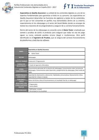 Perfiles Profesionales más demandados de la                                                       
Industria de Contenidos Digitales en España 2012 – 2017 


           Especialista en Quality Assurance: La calidad de los contenidos digitales es uno de los 
           aspectos  fundamentales  para  garantizar  el  éxito  en  su  consumo.  Los  especialistas  en 
           Quality  Assurance  desarrollan  las  funciones  de  vigilancia  y  testeo  de  los  contenidos, 
           por  lo  que  se  han  convertido  en  perfiles  muy  demandados  dentro  de  su  entorno, 
           especialmente en los videojuegos y el sector del Social Media, donde se encargan de 
           testear las creaciones de los programadores y asegurar de su correcto funcionamiento.  

           Dentro del sector de los videojuegos es conocido como el Game Tester: empleado que 
           somete  a  pruebas  de  estrés  al  producto  para  asegurar  que  todas  las  vías  de  juego 
           siguen  su  curso,  evitando  posibles  errores  (bugs)  e  incoherencias.  Otro  perfil 
           identificado  es  el  Ingeniero  de  Pruebas,  que  se  asegura  del  correcto  funcionamiento 
           de plataformas y todo tipo de software.  

 

                        Especialista en Quality Assurance
          PERFIL
                                Game Tester

         SECTOR         Videojuegos

    ÁREA DE TRABAJO Producción / Programación
       FORMACIÓN 
                         ‐ Grado de Ingeniería Informática
      RELACIONADA
                        Conocimientos generales de la industria de videojuegos; Conocimientos sobre narrativa de 
       OTROS 
                        videojuegos; Conocimientos sobre desarrollo y programación de videojuegos; Nivel medio de 
    CONOCIMIENTOS
                        inglés.
    COMPETENCIAS Y  Capacidad de observación y abstracción; Habilidades comunicativas; Razonamiento crítico; 
      HABILIDADES   Capacidad de trabajo en equipo.
      FUNCIONES Y 
                     Valorar de forma crítica el funcionamiento y el resultado final de un videojuego.
        TAREAS
    RELACIONES CON 
                      ‐ Programador
    OTROS PUESTOS O 
                      ‐ Desarrollador
        PERFILES
                      ‐ Perfil junior  o senior
     EMPLEABILIDAD
                      ‐ Demandado en la actualidad                                                                    




Profesionales TIC 2011                                                                                         67 
 
