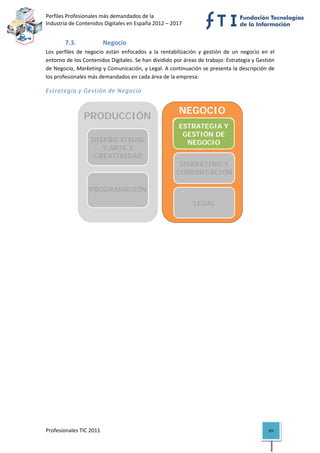 Perfiles Profesionales más demandados de la                                              
Industria de Contenidos Digitales en España 2012 – 2017 


        7.3.              Negocio 
Los  perfiles  de  negocio  están  enfocados  a  la  rentabilización  y  gestión  de  un  negocio  en  el 
entorno de los Contenidos Digitales. Se han dividido por áreas de trabajo: Estrategia y Gestión 
de Negocio, Marketing y Comunicación, y Legal. A continuación se presenta la descripción de 
los profesionales más demandados en cada área de la empresa: 

Estrategia y Gestión de Negocio 


                                                             NEGOCIO
                 PRODUCCIÓN
                                                              ESTRATEGIA Y
                                                             ESTRATEGIA Y
                                                               GESTIÓN DE
                                                              GESTIÓN DE
                                                                NEGOCIO
                    DISEÑO VISUAL                               NEGOCIO
                       Y ARTE Y
                     CREATIVIDAD                                COMERCIAL
                                                             MARKETING Y
                                                            COMUNICACIÓN
                                                              MARKETING Y
                   TECNOLOGÍA, PR
                    TECNOLOGÍA,                              COMUNICACIÓN
                   PROGRAMACIÓN
                   OGRAMACIÓN Y
                     YSISTEMAS
                       SISTEMAS
                                                                LEGAL
                                                              MARKETING Y
                                                             COMUNICACIÓN
                                                                                             

                                    




Profesionales TIC 2011                                                                                69 
 