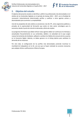 Perfiles Profesionales más demandados de la                                              
Industria de Contenidos Digitales en España 2012 – 2017 


2. Objetivo del estudio 
El objetivo del presente estudio es identificar y definir los profesionales más demandados en el 
ámbito de los Contenidos Digitales en el periodo de tiempo 2012 – 2017, con la finalidad de 
reconvertir  industrialmente  determinados  perfiles  y  cualificar  a  otros  agentes  activos  y 
desempleados para aumentar su empleabilidad. 

Uno de los propósitos de este análisis es concienciar a las AA. PP., otros organismos públicos y 
privados  de  la  oportunidad  de  formación  que  existe  en  éste  sector  estratégico  para  la 
economía, desde el punto de vista de la demanda y oferta de empleo.  

Los programas formativos que deben ofrecer estos agentes deben ser continuos en el tiempo y 
actualizados  frecuentemente  en  sus  contenidos,  debido  a  la  velocidad  con  la  que  surgen 
nuevas herramientas de hardware, software y cambian los hábitos de consumo de los usuarios 
en  la  Economía  Digital.  Además,  se  deben  generar  en  el  timing  óptimo  para  satisfacer  la 
demanda de las empresas. 

Por  otro  lado,  la  configuración  de  los  perfiles  más  demandados  pretende  incentivar  la 
movilidad  de  trabajadores  en  la  UE,  una  vez  que  se  hayan  realizado  las  acciones  necesarias 
para adaptar dichas cualificaciones al Marco Europeo. 

                                    




Profesionales TIC 2011                                                                                7 
 