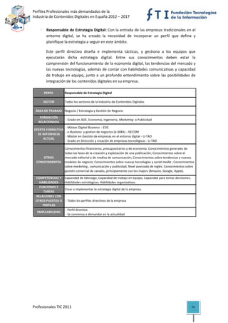 Perfiles Profesionales más demandados de la                                                       
Industria de Contenidos Digitales en España 2012 – 2017 


            Responsable de Estrategia Digital: Con la entrada de las empresas tradicionales en el 
            entorno  digital,  se  ha  creado  la  necesidad  de  incorporar  un  perfil  que  defina  y 
            planifique la estrategia a seguir en este ámbito.  

            Este  perfil  directivo  diseña  e  implementa  tácticas,  y  gestiona  a  los  equipos  que 
            ejecutarán  dicha  estrategia  digital.  Entre  sus  conocimientos  deben  estar  la 
            comprensión del funcionamiento de la economía digital, las tendencias del mercado y 
            las  nuevas  tecnologías,  además  de  contar  con  habilidades  comunicativas  y  capacidad 
            de  trabajo  en  equipo,  junto  a  un  profundo  entendimiento  sobre  las  posibilidades  de 
            integración de los contenidos digitales en su empresa. 

          PERFIL        Responsable de Estrategia Digital

          SECTOR        Todos los sectores de la Industria de Contenidos Digitales

     ÁREA DE TRABAJO Negocio / Estrategia y Gestión de Negocio
       FORMACIÓN 
                         ‐ Grado en ADE, Economía, Ingeniería, Marketing  o Publicidad
      RELACIONADA
                       ‐ Máster Digital Business  ‐ ESIC
    OFERTA FORMATIVA 
                       ‐ e‐Business  y gestion de negocios (e‐MBA) ‐ ISECOM
      DE REFERENCIA 
                       ‐ Máster en Gestión de empresas en el entorno digital ‐ U‐TAD
         ACTUAL
                       ‐ Grado en Dirección y creación de empresas tecnológicas ‐ U‐TAD

                        Conocimientos financieros, presupuestarios y de economía; Conocimientos generales de 
                        todas las fases de la creación y explotación de una publicación; Conocimientos sobre el 
        OTROS           mercado editorial y de medios de comunicación; Conocimientos sobre tendencias y nuevos 
     CONOCIMIENTOS      modelos de negocio; Conocimientos sobre nuevas tecnologías y social media ; Conocimientos 
                        sobre marketing , comunicación y publicidad; Nivel avanzado de inglés; Conocimientos sobre 
                        gestión comercial de canales, principlamente con los majors (Amazon, Google, Apple).

    COMPETENCIAS Y      Capacidad de liderazgo; Capacidad de trabajo en equipo; Capacidad para tomar decisiones; 
      HABILIDADES       Habilidades estratégicas; Habilidades organizativas.
      FUNCIONES Y 
                        Crear e implementar la estrategia digital de la empresa.
        TAREAS
    RELACIONES CON 
    OTROS PUESTOS O      ‐ Todos los perfiles directivos de la empresa
        PERFILES
                         ‐ Perfil directivo
      EMPLEABILIDAD
                         ‐ Se comienza a demandar en la actualidad                                                         

                                          




Profesionales TIC 2011                                                                                              70 
 