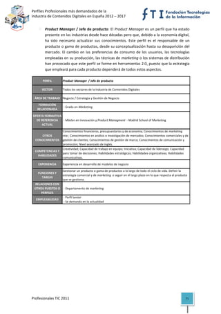 Perfiles Profesionales más demandados de la                                                           
Industria de Contenidos Digitales en España 2012 – 2017 


            Product Manager / Jefe de producto: El Product Manager es un perfil que ha estado 
            presente en las industrias desde hace décadas pero que, debido a la economía digital, 
            ha  sido  necesario  actualizar  sus  conocimientos.  Este  perfil  es  el  responsable  de  un 
            producto o gama de productos, desde su conceptualización hasta su desaparición del 
            mercado.  El  cambio  en  las  preferencias  de  consumo  de  los  usuarios,  las  tecnologías 
            empleadas en su producción, las técnicas de marketing o los sistemas de distribución 
            han provocado que este perfil se forme en herramientas 2.0, puesto que la estrategia 
            que empleará para cada producto dependerá de todos estos aspectos. 

          PERFIL        Product Manager  / Jefe de producto

          SECTOR        Todos los sectores de la Industria de Contenidos Digitales

     ÁREA DE TRABAJO Negocio / Estrategia y Gestión de Negocio

       FORMACIÓN 
                         ‐ Grado en Marketing
      RELACIONADA

    OFERTA FORMATIVA 
      DE REFERENCIA   ‐ Máster en Innovación y Product Managment  ‐ Madrid School of Marketing
         ACTUAL

                     Conocimientos financieros, presupuestarios y de economía; Conocimientos de marketing 
        OTROS        mix ; Conocimientos en análisis e investigación de mercados; Conocimientos comerciales y de 
     CONOCIMIENTOS   gestión de clientes; Conocimientos de gestión de marca; Conocimentos de comunicación y 
                     promoción; Nivel avanzado de inglés.
                     Creatividad; Capacidad de trabajo en equipo; Iniciativa; Capacidad de liderazgo; Capacidad 
     COMPETENCIAS Y 
                     para tomar de decisiones; Habilidades estratégicas; Habilidades organizativas; Habilidades 
       HABILIDADES
                     comunicativas.
       EXPERIENCIA      Experiencia en desarrollo de modelos de negocio

                        Gestionar un producto o gama de productos a lo largo de todo el ciclo de vida. Definir la 
       FUNCIONES Y 
                        estrategia comercial y de marketing  a seguir en el largo plazo en lo que respecta al producto 
         TAREAS
                        que se gestiona.
    RELACIONES CON 
    OTROS PUESTOS O   ‐ Departamento de marketing
        PERFILES
                      ‐ Perfil senior
     EMPLEABILIDAD
                      ‐ Se demanda en la actualidad                                                                         

 

                                         




Profesionales TIC 2011                                                                                               71 
 