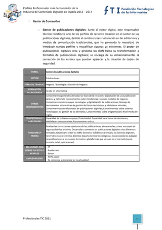 Perfiles Profesionales más demandados de la                                                            
Industria de Contenidos Digitales en España 2012 – 2017 


           Gestor de Contenidos 
            
              o Gestor  de  publicaciones  digitales:  Junto  al  editor  digital,  este  responsable 
                   técnico constituye uno de los perfiles de reciente creación en el sector de las 
                   publicaciones digitales, debido al cambio y reestructuración en las editoriales y 
                   medios  de  comunicación  tradicionales,  que  ha  generado  la  necesidad  de 
                   introducir  nuevos  perfiles  y  recualificar  algunos  ya  existentes.  El  gestor  de 
                   publicaciones  digitales  crea  y  gestiona  los  ISBN  hasta  su  transformación  a 
                   formatos  de  publicaciones  digitales;  se  encarga  de  su  almacenamiento,  la 
                   corrección  de  los  errores  que  puedan  aparecer  y  la  creación  de  copias  de 
                   seguridad.  

         PERFIL        Gestor de publicaciones digitales

         SECTOR        Publicaciones

    ÁREA DE TRABAJO Negocio / Estrategia y Gestión de Negocio
      FORMACIÓN 
                       Grado en Informática
     RELACIONADA
                    Conocimientos generales de todas las fases de la creación y explotación de una publicación 
                    (prensa y editorial); Conocimientos sobre tendencias y nuevos modelos de negocio; 
                    Conocimientos sobre nuevas tecnologías y digitalización de publicaciones; Manejo de 
        OTROS 
                    herramientas informáticas de gestión de libros electrónicos y bibliotecas virtuales; 
    CONOCIMIENTOS
                    Conocimientos sobre formatos de publicaciones digitales; Conocimientos sobre sistemas 
                    tecnológicos de gestión de los derechos; Conocimientos sobre programación; Nivel medio de 
                    inglés.
    COMPETENCIAS Y  Capacidad de trabajo en equipo; Proactividad; Capacidad para tomar de decisiones; 
      HABILIDADES   Habilidades comunicativas; Razonamiento crítico.

                       Realizar las correcciones oportunas de las publicaciones, almacenarlas y crear una copia de 
                       seguridad de los archivos; Desarrollar y convertir las publicaciones digitales a los diferentes 
      FUNCIONES Y      formatos; Gestionar y crear los ISBN; Gestionar la biblioteca virtual y las licencias digitales; 
        TAREAS         Servir de enlance entre los distintos departamentos tecnológicos y los proveedores; Adaptar 
                       las publicaciones a los nuevos formatos y plataformas que se usan en el mercado (epub, 
                       formato móvil, aplicaciones).

    RELACIONES CON   ‐ IT
    OTROS PUESTOS O   ‐ Producción
        PERFILES      ‐ Editor
                      ‐ Perfil junior
     EMPLEABILIDAD
                      ‐ Se comienza a demandar en la actualidad                                                              

                                         




Profesionales TIC 2011                                                                                                72 
 
