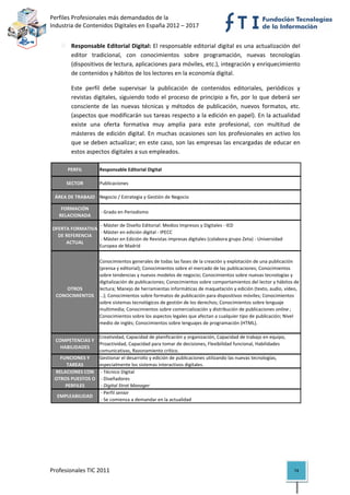 Perfiles Profesionales más demandados de la                                                         
Industria de Contenidos Digitales en España 2012 – 2017 


            Responsable Editorial Digital: El responsable editorial digital es una actualización del 
            editor  tradicional,  con  conocimientos  sobre  programación,  nuevas  tecnologías 
            (dispositivos de lectura, aplicaciones para móviles, etc.), integración y enriquecimiento 
            de contenidos y hábitos de los lectores en la economía digital.  

            Este  perfil  debe  supervisar  la  publicación  de  contenidos  editoriales,  periódicos  y 
            revistas  digitales,  siguiendo  todo  el  proceso  de  principio  a  fin,  por  lo  que  deberá  ser 
            consciente  de  las  nuevas  técnicas  y  métodos  de  publicación,  nuevos  formatos,  etc. 
            (aspectos que modificarán sus tareas respecto a la edición en papel). En la actualidad 
            existe  una  oferta  formativa  muy  amplia  para  este  profesional,  con  multitud  de 
            másteres  de  edición  digital.  En  muchas  ocasiones  son  los  profesionales  en  activo  los 
            que se deben actualizar; en este caso, son las empresas las encargadas de educar en 
            estos aspectos digitales a sus empleados. 

           PERFIL        Responsable Editorial Digital

          SECTOR         Publicaciones

     ÁREA DE TRABAJO Negocio / Estrategia y Gestión de Negocio

        FORMACIÓN 
                          ‐ Grado en Periodismo
       RELACIONADA
                       ‐ Máster de Diseño Editorial: Medios Impresos y Digitales ‐ IED
    OFERTA FORMATIVA 
                       ‐ Máster en edición digital ‐ IPECC
      DE REFERENCIA 
                       ‐ Máster en Edición de Revistas impresas digitales (colabora grupo Zeta) ‐ Universidad 
         ACTUAL
                      Europea de Madrid

                         Conocimientos generales de todas las fases de la creación y explotación de una publicación 
                         (prensa y editorial); Conocimientos sobre el mercado de las publicaciones; Conocimientos 
                         sobre tendencias y nuevos modelos de negocio; Conocimientos sobre nuevas tecnologías y 
                         digitalización de publicaciones; Conocimientos sobre comportamientos del lector y hábitos de 
        OTROS            lectura; Manejo de herramientas informáticas de maquetación y edición (texto, audio, vídeo, 
     CONOCIMIENTOS       ...); Conocimientos sobre formatos de publicación para dispositivos móviles; Conocimientos 
                         sobre sistemas tecnológicos de gestión de los derechos; Conocimientos sobre lenguaje 
                         multimedia; Conocimientos sobre comercialización y distribución de publicaciones online ; 
                         Conocimientos sobre los aspectos legales que afectan a cualquier tipo de publicación; Nivel 
                         medio de inglés; Conocimientos sobre lenguajes de programación (HTML).

                      Creatividad, Capacidad de planificación y organización, Capacidad de trabajo en equipo, 
     COMPETENCIAS Y 
                      Proactividad, Capacidad para tomar de decisiones, Flexibilidad funcional, Habilidades 
       HABILIDADES
                      comunicativas, Razonamiento crítico.
       FUNCIONES Y    Gestionar el desarrollo y edición de publicaciones utilizando las nuevas tecnologías, 
         TAREAS       especialmente los sistemas interactivos digitales.
     RELACIONES CON   ‐ Técnico Digital
     OTROS PUESTOS O   ‐ Diseñadores
         PERFILES      ‐ Digital Strat Manager
                       ‐ Perfil senior
      EMPLEABILIDAD
                       ‐ Se comienza a demandar en la actualidad                                                          

 
                                          




Profesionales TIC 2011                                                                                             74 
 