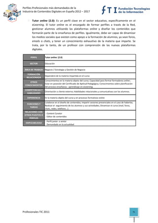 Perfiles Profesionales más demandados de la                                                         
Industria de Contenidos Digitales en España 2012 – 2017 


           Tutor  online  (2.0):  Es  un  perfil  clave  en  el  sector  educativo,  específicamente  en  el 
           eLearning.  El  tutor  online  es  el  encargado  de  formar  perfiles  a  través  de  la  Red, 
           gestionar  alumnos  utilizando  las  plataformas  online  y  diseñar  los  contenidos  que 
           formarán parte de la enseñanza de perfiles. Igualmente, debe ser capaz de dinamizar 
           los medios sociales que existen como apoyo a la formación de alumnos, ya sean foros, 
           emails  o  chats,  y  tener  un  conocimiento  exhaustivo  de  la  materia  que  imparte.  Se 
           trata,  por  lo  tanto,  de  un  profesor  con  comprensión  de  las  nuevas  plataformas 
           digitales. 

         PERFIL        Tutor online  (2.0)

         SECTOR        Educación

    ÁREA DE TRABAJO Negocio / Estrategia y Gestión de Negocio
      FORMACIÓN 
                       Dependerá de la materia impartida en el curso
     RELACIONADA
                       Conocimientos en la materia objeto del curso; Capacidad para formar formadores online ; 
       OTROS 
                       Estar en posesión del Certificado de Aptitud Pedagógica; Conocimientos sobre planificación 
    CONOCIMIENTOS
                       del proceso enseñanza ‐ aprendizaje en eLearning.
    COMPETENCIAS Y 
                    Orientación a cliente externo; Habilidades relacionales y comunicativas con los alumnos.
      HABILIDADES

      EXPERIENCIA      En la materia objeto del curso y en procesos formativos online

                       Colaborar en el diseño de contenidos; Impartir sesiones presenciales en el caso de haberlas; 
      FUNCIONES Y 
                       Realizar el  seguimiento de los alumnos y sus actividades; Dinamizar el curso (mail, foros, 
        TAREAS
                       chats, redes, teléfono...).
    RELACIONES CON 
                      ‐ Content Curator
    OTROS PUESTOS O 
                      ‐ Editor de contenidos
        PERFILES
                      ‐ Perfil junior  o senior
     EMPLEABILIDAD
                      ‐ Demandado en la actualidad                                                                        

 

 

 

 

 

 

 

 

 

 

 



Profesionales TIC 2011                                                                                             75 
 