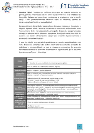 Perfiles Profesionales más demandados de la                                                          
Industria de Contenidos Digitales en España 2012 – 2017 


            Consultor  Digital:  Constituye  un  perfil  muy  importante  en  todas  las  industrias  en 
            general, pero sus funciones de asesoría toman especial relevancia en el ámbito de los 
            Contenidos  Digitales  por  los  continuos  cambios  que  se  producen  en  esta,  lo  que  le 
            obliga  a  estar  permanentemente  informado  sobre  las  tendencias,  además  de 
            comprender a la perfección la sociedad digital.  

            Son especialmente demandados los consultores de nuevos modelos de financiación y 
            negocios  digitales.  Junto  a  estos  se  encuentran  los  consultores  especializados  en  el 
            funcionamiento  de  los  mercados  digitales,  encargados  de  detectar  las  oportunidades 
            de  negocio  presentes  en  los  diferentes  sectores  de  la  economía  digital,  con  el  fin  de 
            asesorar a sus clientes sobre el camino a seguir para consolidar el posicionamiento o 
            ventas de la compañía en Internet. 

            El  auge  del  eHealth  ha  propiciado  la  aparición  de  un  consultor  especializado  en  esta 
            forma de servicios sanitarios. Estos perfiles deben tener conocimientos avanzados de 
            estándares  e  interoperabilidad,  ya  que  se  encargarán  estandarizar  los  procesos 
            aplicando soluciones a los problemas presentes en las organizaciones que lo requieran 
            de una manera eficiente y sistemática.  

  
                         Consultor
           PERFIL
                                 Consultor de nuevos modelos de financiación y negocios digitales

          SECTOR         Todos los sectores de la Industria de Contenidos Digitales

     ÁREA DE TRABAJO Negocio / Estrategia y Gestión de Negocio

        FORMACIÓN        Grado en Economía, ADE, Empresariales, Derechos, Ingeniería Informática, Ingeniería 
       RELACIONADA       Industrial o Ingeniería en Telecomunicaciones

 OFERTA FORMATIVA   ‐ Máster en Gestión de empresas en el entorno digital ‐ U‐TAD
   DE REFERENCIA   ‐ Dirección y creación de empresas tecnológicas ‐ U‐TAD
      ACTUAL        ‐ Máster en Creación de Negocios de Internet ‐ LaSalle

                      Conocimientos financieros, presupuestarios y de economía; Conocimientos generales de 
        OTROS         todas las fases de la creación y explotación de un contenido digital; Conocimientos sobre los 
     CONOCIMIENTOS    mercados de contenidos digitales; Conocimientos sobre tendencias y nuevos modelos de 
                      negocio; Nivel avanzado de inglés.
     COMPETENCIAS Y  Razonamiento crítico; Habilidades comunicativas; Capacidad para tomar decisiones; 
       HABILIDADES    Capacidad de trabajo en equipo; Capacidad de análisis.
       FUNCIONES Y    Diseñar la estrategia de la empresa o del proyecto que le permita conseguir financiación para 
         TAREAS       desarrollar el contenido digital y su posterior explotación.
     RELACIONES CON 
     OTROS PUESTOS O   ‐ Todos los puestos directivos de una compañía
         PERFILES
                       ‐ Perfil junior  o senior 
      EMPLEABILIDAD
                       ‐ Demandado en la actualidad                                                                   




Profesionales TIC 2011                                                                                            77 
 